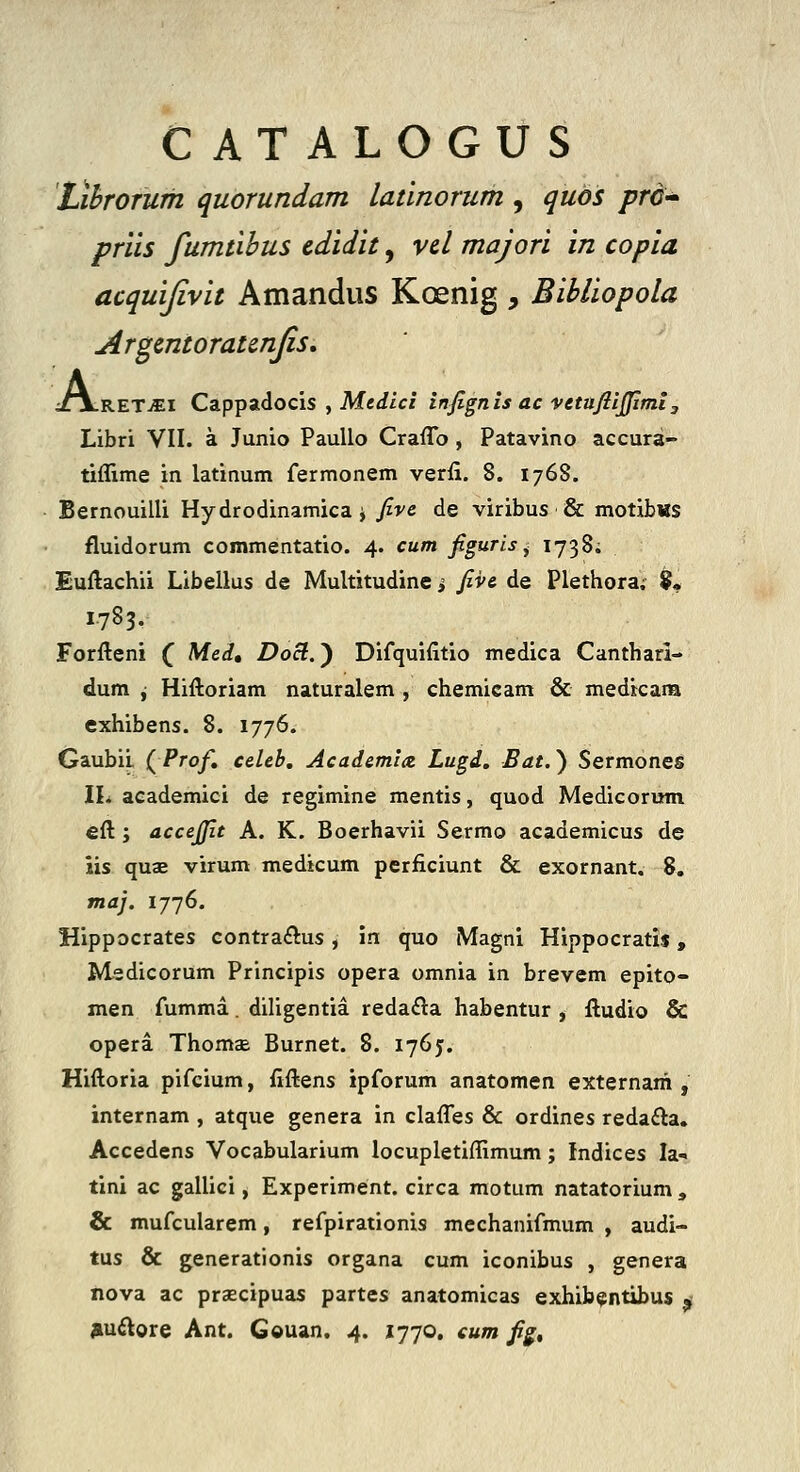 CATALOGUS LihrOTum quorundam latinorum , qubs prc-' priis fumtibus cdidit, vcl majori in copia acquijivit Amandus Koenig , Bibliopola Argcntoratcnjis, ;/jlRETjEI Cappadocis , Me^ici infignis ac vetufiijjiml, Libri VII. a Junio PauUo Craflb , Patavino accura- tiflime in latinum fermonem verfi. 8. 176S. Bernouilli Hydrodinamica i fivc de viribus & motibws fluidorum commentatio. 4. cum figuris^ 1738^ Euftachii Libellus de Multitudine > fiv& de Plethora; 9« 1.783. Forfteni ( Med, Doct.') Difquifitio medica Canthari- dum ^ Hiftoriam naturalem , chemicam & medicana exhibens. 8. 1776. Gaubii {Prof, ceUb, Academia. Lugd, Bat.^ Sermones IL academici de regimine mentis, quod Medicorum eft; accejfit A. K. Boerhavii Sermo academicus de iis quae virum medicum perficiunt & exornant. 8, maj. 1776. Hippocrates contraftus, in quo Magnl Hippocratis, M^sdicorum Principis opera omnia in brevem epito- men fumma. diligentia reda£la habentur , ftudio & opera ThomcE Burnet. 8. 1765. Hiftoria pifcium, fiftens ipforum anatomen externam , internam , atque genera in clafles & ordines reda£la. Accedens Vocabularium locupletiffimum; Indices la-. tini ac gallici, Experiment. circa motum natatorium , & mufcularem, refpirationis mechanifmum , audi- tus & generationis organa cum iconibus , genera nova ac prsecipuas partes anatomicas exhib§;ntibus ^ jiuftore Ant. Gouan. 4. 1770. eum fi^^