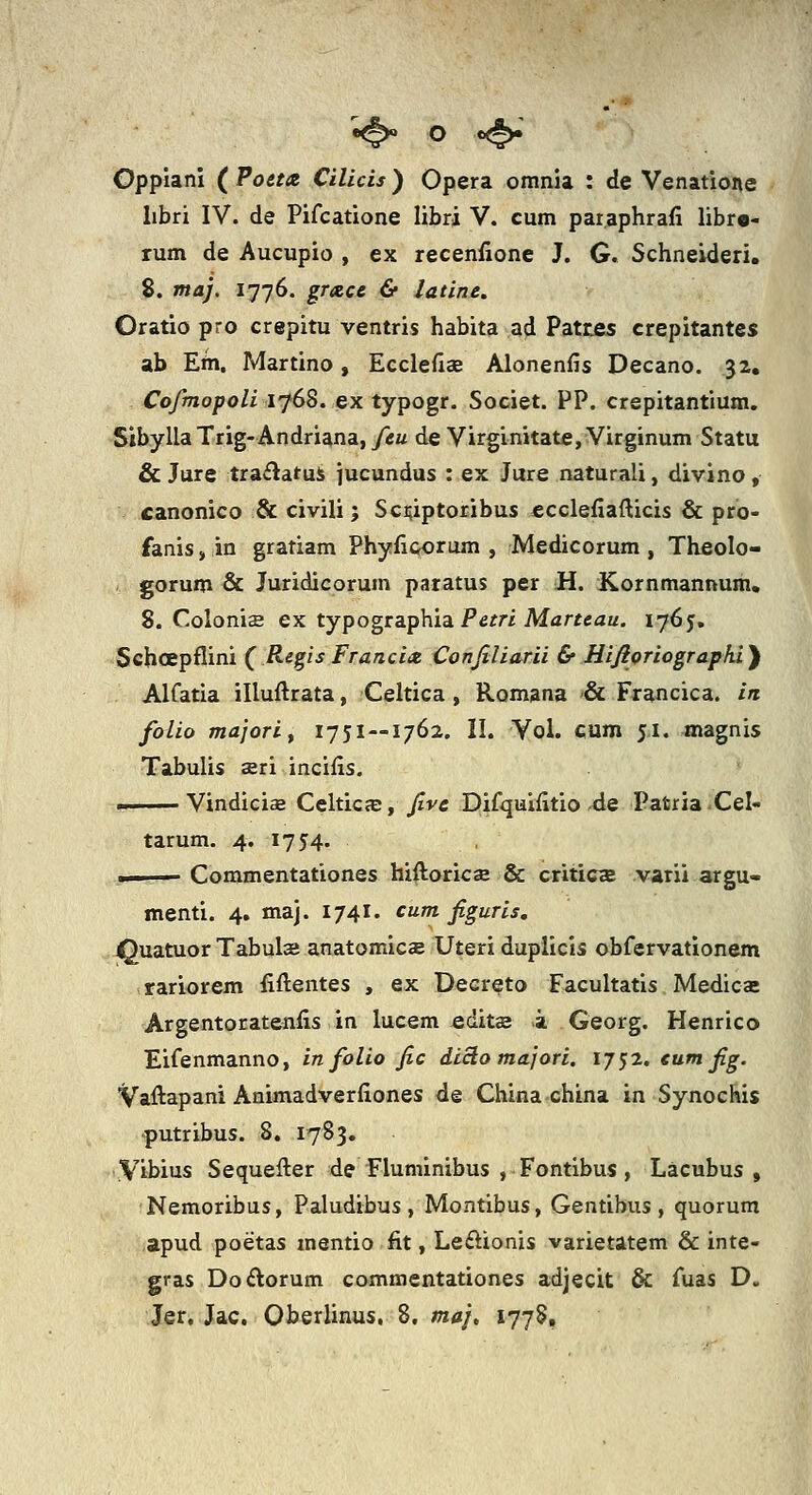 Oppiani ( Poctx Cilicis ) Opera omnia : de Venatione libri IV. de Pifcatione libri V. cum paraphrafi libro- rum de Aucupio , ex recenfionc J. G. Schneideri, 8. maj. 1776. grtzce & latine. Oratio pro crepitu ventris habita ad Patcjes crepitantes ab Em. Martino, Ecclefias Alonenfis Decano. 32, Cofmopoli ifSS. ex typogr. Societ. PP. crepitantium. Sibylla Trig-Andriana, /eu de Virginitate, Virginum Statu & Jure traflatui jucundus : ex Jure naturali, divino , canonico & civili; Sciuptoribus ecclefiafticis & pro- fanis, in gratiam Phyfiporum , Medicorum , Theolo- gorum & Juridicorum paratus per H. Kornmannum. 8. Colonis ex typogta.ph.idi Petri Marteau. 1765. Schoepflini ( RegisFranci<t Conjiliarii & Hifioriograpki'^ Alfatia illuftrata, Celtica , Romana & Francica. in folio majorif 1751—1762. II. Vol. cum 51. magnis Tabulis seri incifis. ■■ Vindicise CelticjE, fve pifqulfitio 4e Patria-Cel- tarum. 4. 1754. ■ Commentationes hiiloricse & criticce varii argu- menti. 4. maj. 1741. cum figuris, ^uatuor Tabulas anatomicee Uteri duplicis obfervationem rariorem fiftentes , ex Decreto Facultatis Medicae Argentoratenfis in lucem edits a Georg. Henrico Eifenmanno, in folio fic diciomajori. ij^2. eum fig. Vaftapani Animadverfiones de China china in Synochis •putribus. 8. 1783. iVibius Sequefter de Fluminibus , Fontibus, Lacubus , Nemoribus, Paludibus , Montibus, Gentibus , quorum apud poetas mentio fit, Leftionis varietatem & inte- gras Doftorum commentationes adjecit & fuas D. Jer, Jac. Oberlinus, 8, maj, 1778,