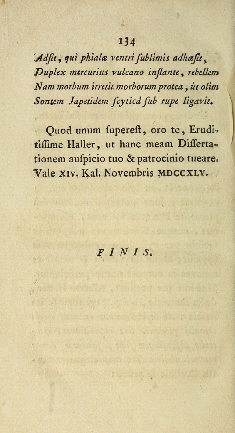 134 Adjit 9 qui pkiala ventri fuhlimis adhcejit, DupUx mtrcurius vulcano injiantc, rchcllcm Nam morhum irretit morhorum pratca ^ ut olim SontAm Japctidcm fcyticd fuh rupc ligavit, Quod unum fupereft, oro te, ErudU tiffime Haller, ut hanc meam Differta-? tionem aufpicio tuo & patrocinio tueare» ^ale XIV. KaL Novembris MDCCXLY. i F I N I S.