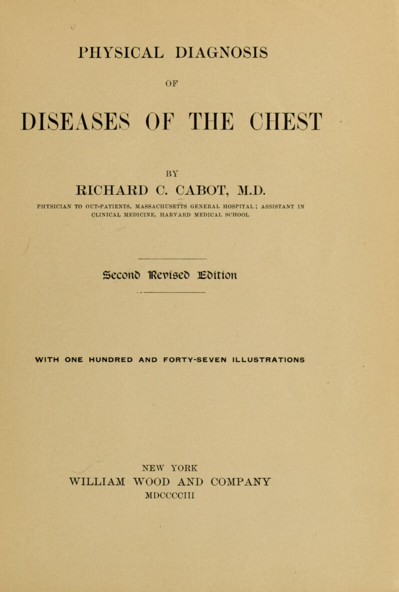 PHYSICAL DIAGNOSIS OF DISEASES OF THE CHEST BV RICHARD C. CABOT, M.D. PHYSICIAN TO OUT-PATIENTS, MASSACHUSETTS GENERAL HOSPITAL ; ASSISTANT IN CLINICAL MEDICINE, HARVARD MEDICAL SCHOOL Second 1Re\nse& 3£Mtton WITH ONE HUNDRED AND FORTY-SEVEN ILLUSTRATIONS NEW YORK WILLIAM WOOD AND COMPANY MDCCCCIII