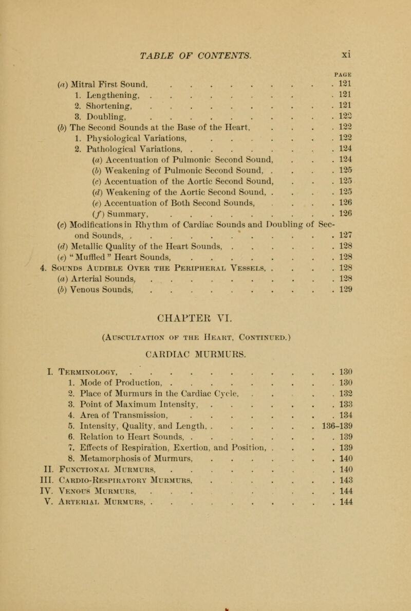 4. (a) Mitral First Sound, 1. Lengthening, 2. Shortening, 3. Doubling, (b) The Second Sounds at the Base of the Heart, 1. Physiological Variations, .... 2. Pathological Variations, {a) Accentuation of Pulmonic Second Sound, (b) Weakening of Pulmonic Second Sound, . (c) Accentuation of the Aortic Second Sound, (d) Weakening of the Aortic Second Sound, . (e) Accentuation of Both Second Sounds, (/) Summary, (c) Modifications in Rhythm of Cardiac Sounds and Doubling of Sec ond Sounds, * (d) Metallic Quality of the Heart Sounds, . (e)  Muffled  Heart Sounds, Sounds Audible Over the Peripheral Vessels, . (a) Arterial Sounds, (b) Venous Sounds, PAGE 121 121 121 120 122 122 124 124 125 125 125 126 126 127 128 128 128 128 129 CHAPTER VI. (Auscultation of the Heart, Continued.) CARDIAC MURMURS. I. Terminology, .... 1. Mode of Production, . 2. Place of Murmurs in the Cardiac 3. Point of Maximum Intensity, 4. Area of Transmission, 5. Intensity, Quality, and Length, 6. Relation to Heart Sounds, . 7. Effects of Respiration, Exertion, 8. Metamorphosis of Murmurs, II. Functional Murmurs, III. Cardio-Respihatory Murmurs, IV. Venous Murmurs, V. Arterial Murmurs, . Cycle, and Position, . 130 . 130 . 132 . 133 . 134 136-139 . 139 . 139 . 140 . 140 . 143 . 144 . 144