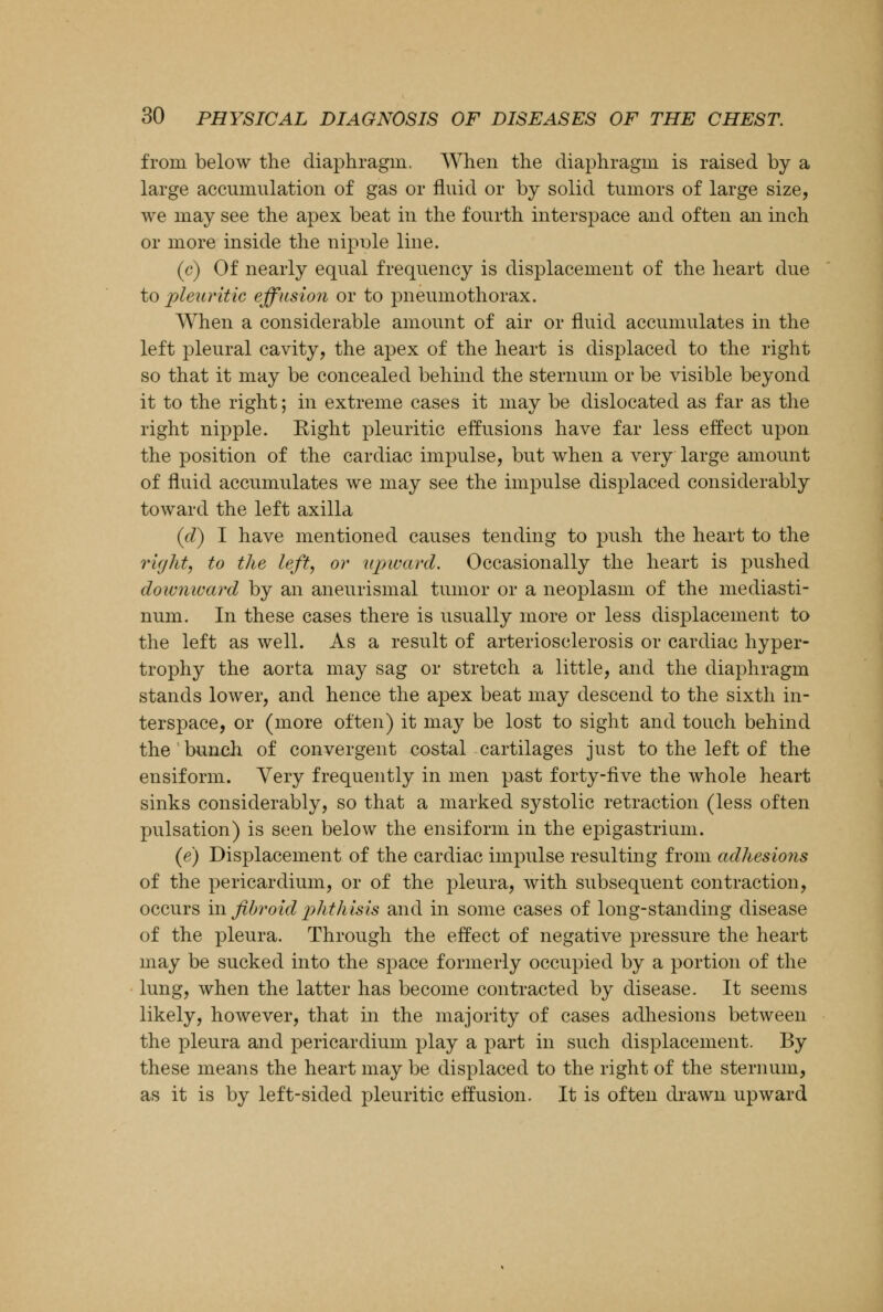 from below the diaphragm. When the diaphragm is raised by a large accumulation of gas or fluid or by solid tumors of large size, we may see the apex beat in the fourth interspace and often an inch or more inside the nipnle line. (c) Of nearly equal frequency is displacement of the heart due to pleuritic effusion or to pneumothorax. When a considerable amount of air or fluid accumulates in the left pleural cavity, the apex of the heart is displaced to the right so that it may be concealed behind the sternum or be visible beyond it to the right; in extreme cases it may be dislocated as far as the right nipple. Right pleuritic effusions have far less effect upon the position of the cardiac impulse, but when a very large amount of fluid accumulates we may see the impulse displaced considerably toward the left axilla (d) I have mentioned causes tending to push the heart to the right, to the left, or upward. Occasionally the heart is pushed downward by an aneurismal tumor or a neoplasm of the mediasti- num. In these cases there is usually more or less displacement to the left as well. As a result of arteriosclerosis or cardiac hyper- trophy the aorta may sag or stretch a little, and the diaphragm stands lower, and hence the apex beat may descend to the sixth in- terspace, or (more often) it may be lost to sight and touch behind the bunch of convergent costal cartilages just to the left of the ensiform. Very frequently in men past forty-five the whole heart sinks considerably, so that a marked systolic retraction (less often pulsation) is seen below the ensiform in the epigastrium. (e) Displacement of the cardiac impulse resulting from adhesions of the pericardium, or of the pleura, with subsequent contraction, occurs in fibroid phthisis and in some cases of long-standing disease of the pleura. Through the effect of negative pressure the heart may be sucked into the space formerly occupied by a portion of the lung, when the latter has become contracted by disease. It seems likely, however, that in the majority of cases adhesions between the pleura and pericardium play a part in such displacement. By these means the heart may be displaced to the right of the sternum, as it is by left-sided pleuritic effusion. It is often drawn upward