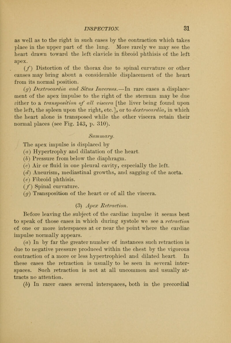 as well as to the right in such cases by the contraction which takes place in the upper part of the lung. More rarely we may see the heart drawn toward the left clavicle in fibroid phthisis of the left apex. (/) Distortion of the thorax due to spinal curvature or other causes may bring about a considerable displacement of the heart from its normal position. (f) Dextrocardia and Situs Inversus.—In rare cases a displace- ment of the apex impulse to the right of the sternum may be due either to a transposition of all viscera [the liver being found upon the left, the spleen upon the right, etc.], or to dextrocardia, in which the heart alone is transposed while the other viscera retain their normal places (see Fig. 143, p. 310). Summary. The apex impulse is displaced by («) Hypertrophy and dilatation of the heart. (b) Pressure from below the diaphragm. (c) Air or fluid in one pleural cavity, especially the left. (d) Aneurism, mediastinal growths, and sagging of the aorta. (e) Fibroid phthisis. (/) Spinal curvature. (</) Transposition of the heart or of all the viscera. (3) Apex Retraction. Before leaving the subject of the cardiac impulse it seems best to speak of those cases in which during systole we see a retraction of one or more interspaces at or near the point where the cardiac impulse normally appears. (a) In by far the greater number of instances such retraction is due to negative pressure produced within the chest by the vigorous contraction of a more or less hypertrophied and dilated heart. In these cases the retraction is usually to be seen in several inter- spaces. Such retraction is not at all uncommon and usually at- tracts no attention. (b) In rarer cases several interspaces, both in the precordial