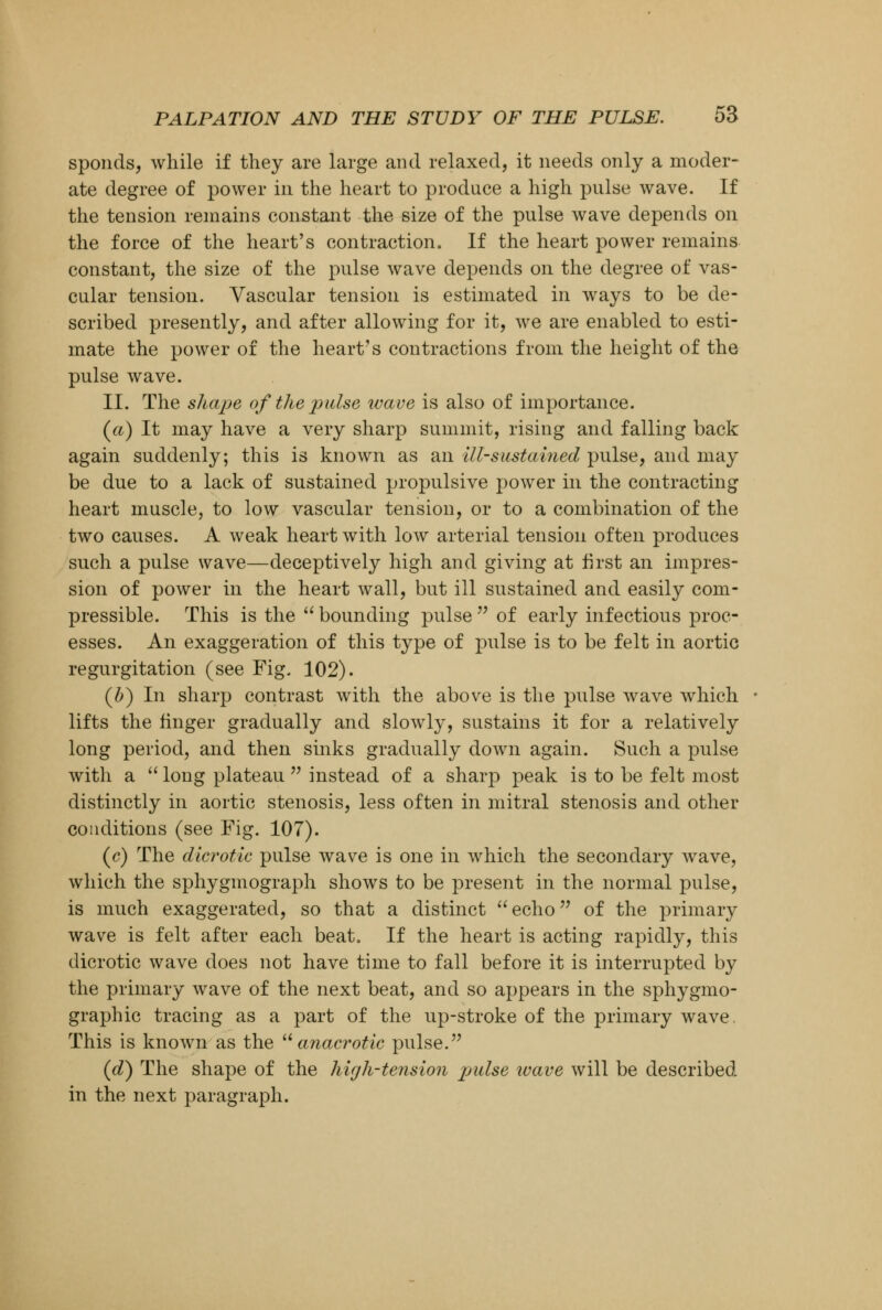 sponds, while if they are large and relaxed, it needs only a moder- ate degree of power in the heart to produce a high pulse wave. If the tension remains constant the size of the pulse wave depends on the force of the heart's contraction. If the heart power remains constant, the size of the pulse wave depends on the degree of vas- cular tension. Vascular tension is estimated in ways to be de- scribed presently, and after allowing for it, we are enabled to esti- mate the power of the heart's contractions from the height of the pulse wave. II. The shape of the pulse wave is also of importance. (a) It may have a very sharp summit, rising and falling back again suddenly; this is known as an ill-sustained pulse, and may be due to a lack of sustained propulsive power in the contracting heart muscle, to low vascular tension, or to a combination of the two causes. A weak heart with low arterial tension often produces such a pulse wave—deceptively high and giving at first an impres- sion of power in the heart wall, but ill sustained and easily com- pressible. This is the  bounding pulse  of early infectious proc- esses. An exaggeration of this type of pulse is to be felt in aortic regurgitation (see Fig. 102). (b) In sharp contrast with the above is the pulse wave which lifts the finger gradually and slowly, sustains it for a relatively long period, and then sinks gradually down again. Such a pulse with a  long plateau  instead of a sharp peak is to be felt most distinctly in aortic stenosis, less often in mitral stenosis and other conditions (see Fig. 107). (c) The dicrotic pulse wave is one in which the secondary wave, which the sphygmograph shows to be present in the normal pulse, is much exaggerated, so that a distinct echo of the primary wave is felt after each beat. If the heart is acting rapidly, this dicrotic wave does not have time to fall before it is interrupted by the primary wave of the next beat, and so appears in the sphygmo- graphic tracing as a part of the up-stroke of the primary wave. This is known as the  anacrotic pulse. (d) The shape of the high-tension pndse wave will be described in the next paragraph.