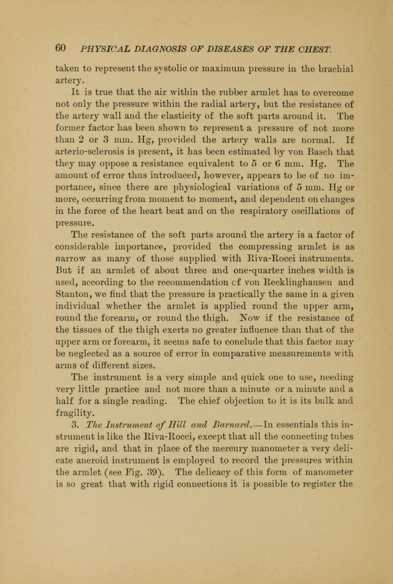 taken to represent the systolic or maximum pressure in the brachial artery. It is true that the air within the rubber armlet has to overcome not only the pressure within the radial artery, but the resistance of the artery wall and the elasticity of the soft parts around it. The former factor has been shown to represent a pressure of not more than 2 or 3 mm. Hg, provided the artery walls are normal. If arterio-sclerosis is present, it has been estimated by von Basch that they may oppose a resistance equivalent to 5 or 6 mm. Hg. The amount of error thus introduced, however, appears to be of no im- portance, since there are physiological variations of 5 mm. Hg or more, occurring from moment to moment, and dependent on changes in the force of the heart beat and on the respiratory oscillations of pressure. The resistance of the soft parts around the artery is a factor of considerable importance, provided the compressing armlet is as narrow as many of those supplied with Riva-Rocci instruments. But if an armlet of about three and one-quarter inches width is used, according to the recommendation of yon Kecklinghausen and Stanton, we find that the pressure is practically the same in a given individual whether the armlet is applied round the upper arm, round the forearm, or round the thigh. Now if the resistance of the tissues of the thigh exerts no greater influence than that of the upper arm or forearm, it seems safe to conclude that this factor may be neglected as a source of error in comparative measurements with arms of different sizes. The instrument is a very simple and quick one to use, needing very little practice and not more than a minute or a minute and a half for a single reading. The chief objection to it is its bulk and fragility. 3. The Instrument of Hill and Barnard.—In essentials this in- strument is like the Riva-Rocci, except that all the connecting tubes are rigid, and that in place of the mercury manometer a very deli- cate aneroid instrument is employed to record the pressures within the armlet (see Fig. 39). The delicacy of this form of manometer is so great that with rigid connections it is possible to register the