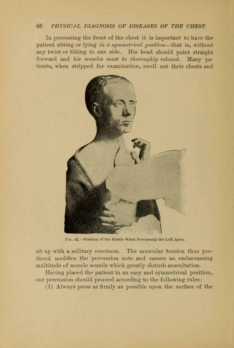 In percussing the front of the chest it is important to have the patient sitting or lying in a symmetrical position—that is, without any twist or tilting to one side. His head should point straight forward and his muscles must be thoroughly relaxed. Many pa- tients, when stripped for examination, swell out their chests and n FlG. 42.—Position of the Hands When Percussing the Left Apex. sit up with a military erectness. The muscular tension thus pro- duced modifies the percussion note and causes an embarrassing multitude of muscle sounds which greatly disturb auscultation. Having placed the patient in an easy and symmetrical position, our percussion should proceed according to the following rules: (1) Always press as firmly as possible upon the surface of the