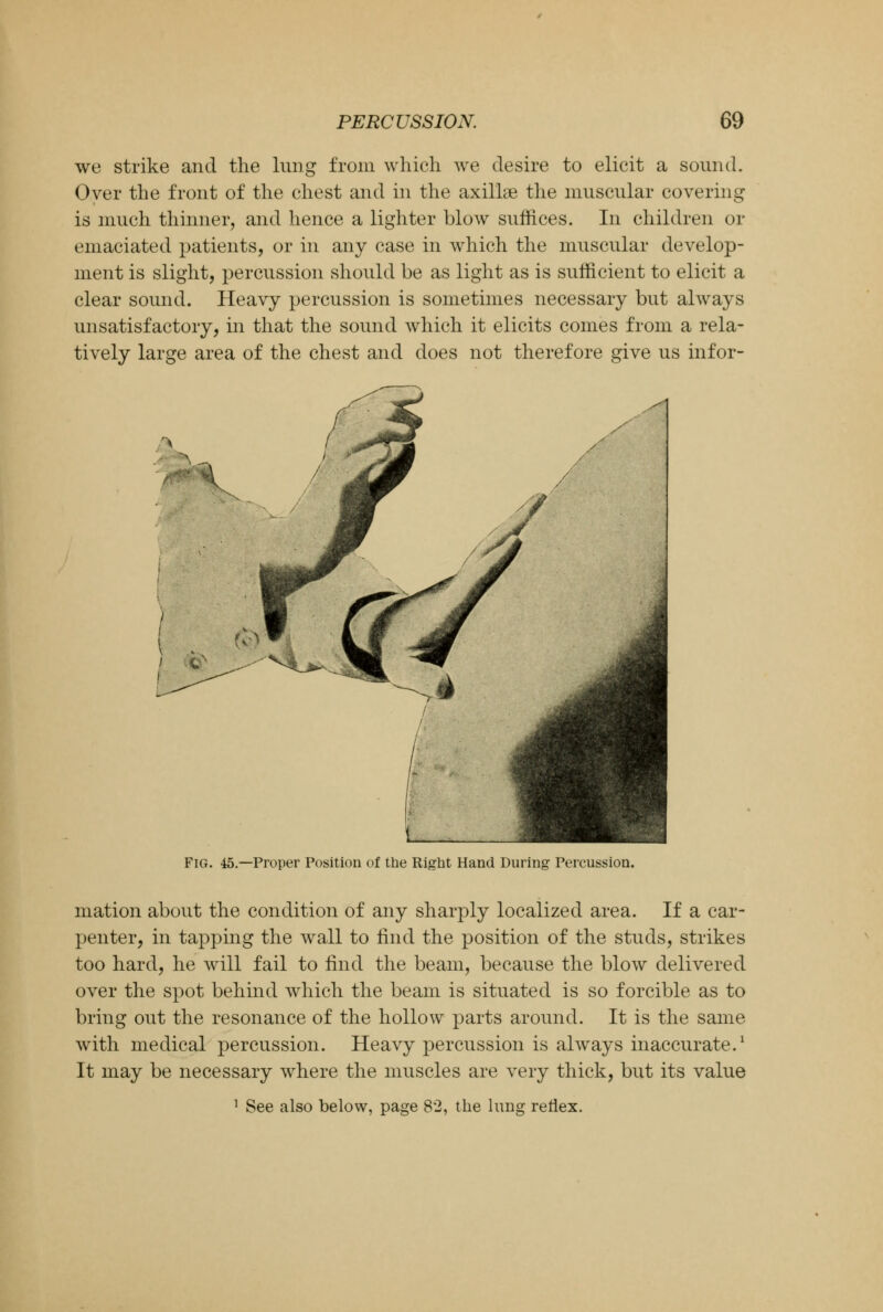 we strike and the lung from which we desire to elicit a sound. Over the front of the chest and in the axillae the muscular covering is much thinner, and hence a lighter blow suffices. In children or emaciated patients, or in any case in which the muscular develop- ment is slight, percussion should be as light as is sufficient to elicit a clear sound. Heavy percussion is sometimes necessary but always unsatisfactory, in that the sound Avhich it elicits comes from a rela- tively large area of the chest and does not therefore give us infor- Fig. 45.—Proper Position of the Right Hand During Percussion. mation about the condition of any sharply localized area. If a car- penter, in tapping the wall to find the position of the studs, strikes too hard, he wrill fail to find the beam, because the blow delivered over the spot behind which the beam is situated is so forcible as to bring out the resonance of the hollow parts around. It is the same with medical percussion. Heavy percussion is always inaccurate.1 It may be necessary where the muscles are very thick, but its value 1 See also below, page 82, the lung reflex.