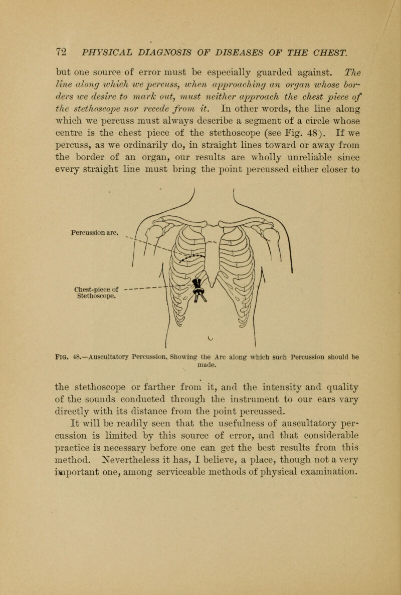 but one source of error must be especially guarded against. The line along which ice percuss, when approaching an organ whose bor- ders ice desire to mark out, must neither approach the chest piece of the stethoscope nor recede from it. In other words, the line along which we percuss must always describe a segment of a circle whose centre is the chest piece of the stethoscope (see Fig. 48). If we percuss, as we ordinarily do, in straight lines toward or away from the border of an organ, our results are wholly unreliable since every straight line must bring the point percussed either closer to Percussion arc. Chest-piece of Stethoscope. Fig. 48.—Auscultatory Percussion, Showing the Arc along which such Percussion should be made. the stethoscope or farther from it, and the intensity and quality of the sounds conducted through the instrument to our ears vary directly with its distance from the point percussed. It will be readily seen that the usefulness of auscultatory per- cussion is limited by this source of error, and that considerable practice is necessary before one can get the best results from this method. Nevertheless it has, I believe, a place, though not a very important one, among serviceable methods of physical examination.