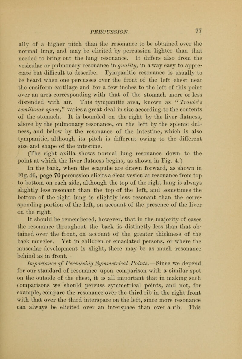 ally of a higher pitch than the resonance to be obtained over the normal lung, and may be elicited by percussion lighter than that needed to bring out the lung resonance. It differs also from the vesicular or pulmonary resonance in quality, in away easy to appre- ciate but difficult to describe. Tympanitic resonance is usually to be heard when one percusses over the front of the left chest near the ensiform cartilage and for a few inches to the left of this point over an area corresponding with that of the stomach more or less distended with air. This tympanitic area, known as  Traube's semilunar space, varies a great deal in size according to the contents of the stomach. It is bounded on the right by the liver flatness, above by the pulmonary resonance, on the left by the splenic dul- ness, and below by the resonance of the intestine, which is also tympanitic, although its pitch is different owing to the different size and shape of the intestine. (The right axilla shows normal lung resonance down to the point at which the liver flatness begins, as shown in Fig. 4.) In the back, when the scapulae are drawn forward, as shown in Fig. 46, page 70 percussion elicits a clear vesicular resonance from top to bottom on each side, although the top of the right lung is always slightly less resonant than the top of the left, and sometimes the bottom of the right lung is slightly less resonant than the corre- sponding portion of the left, on account of the presence of the liver on the right. It should be remembered, however, that in the majority of cases the resonance throughout the back is distinctly less than that ob- tained over the front, on account of the greater thickness of the back muscles. Yet in children or emaciated persons, or where the muscular development is slight, there may be as much resonance behind as in front. Importance of Percussing Symmetrical Points.—Since we dej^end for our standard of resonance upon comparison with a similar spot on the outside of the chest, it is all-important that in making such comparisons we should percuss symmetrical points, and not, for example, compare the resonance over the third rib in the right front with that over the third interspace on the left, since more resonance can always be elicited over an interspace than over a rib. This