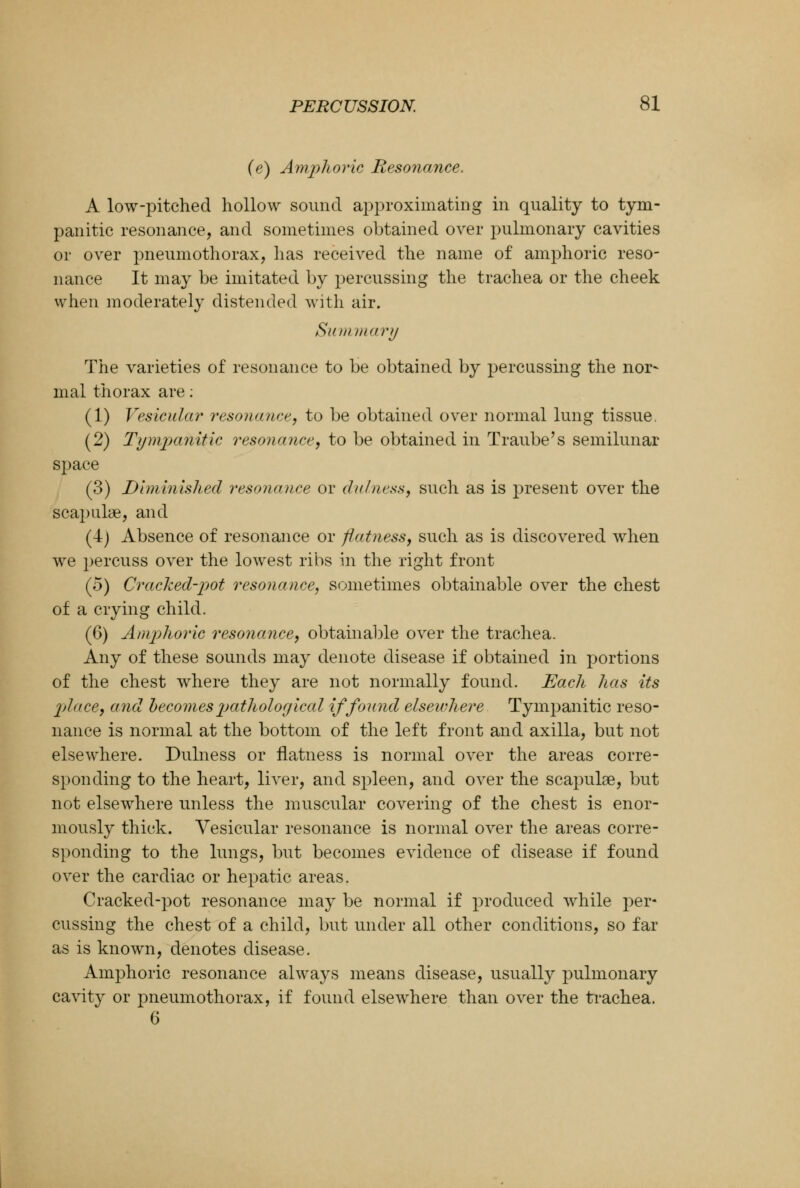 (e) Amphoric Resonance. A low-pitched hollow sound approximating in quality to tym- panitic resonance, and sometimes obtained over pulmonary cavities or over pneumothorax, has received the name of amphoric reso- nance It may be imitated by percussing the trachea or the cheek when moderately distended with air. Summary The varieties of resonance to be obtained by percussing the nor- mal thorax are: (1) Vesicular resonance, to be obtained over normal lung tissue. (2) Tympanitic resonance, to be obtained in Traube's semilunar space (3) Diminished resonance or dulness, such as is present over the scapulae, and (4) Absence of resonance or flatness, such as is discovered when we percuss over the lowest ribs in the right front (5) Cracked-pot resonance, sometimes obtainable over the chest of a crying child. (6) Amphoric resonance, obtainable over the trachea. Any of these sounds may denote disease if obtained in portions of the chest where they are not normally found. Each has its place, and becomes pathological if found elsewhere Tympanitic reso- nance is normal at the bottom of the left front and axilla, but not elsewhere. Dulness or flatness is normal over the areas corre- sponding to the heart, liver, and spleen, and over the scapulae, but not elsewhere unless the muscular covering of the chest is enor- mously thick. Vesicular resonance is normal over the areas corre- sponding to the lungs, but becomes evidence of disease if found over the cardiac or hepatic areas. Cracked-pot resonance may be normal if produced while per- cussing the chest of a child, but under all other conditions, so far as is known, denotes disease. Amphoric resonance always means disease, usually pulmonary cavity or pneumothorax, if found elsewhere than over the trachea. 6