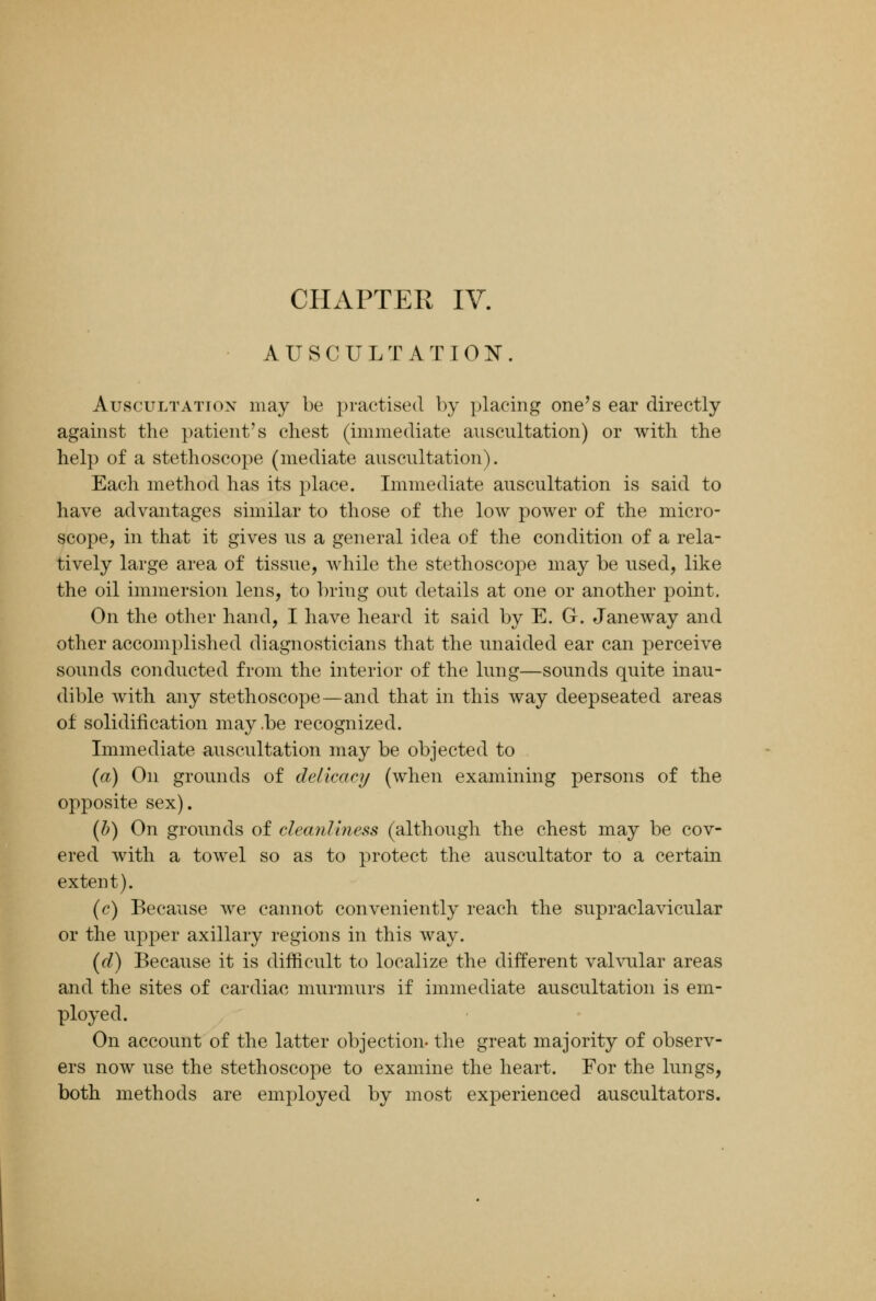 AUSCULTATION. Auscultation may be practised by placing one's ear directly against the patient's chest (immediate auscultation) or with the help of a stethoscope (mediate auscultation). Each method has its place. Immediate auscultation is said to have advantages similar to those of the low power of the micro- scope, in that it gives us a general idea of the condition of a rela- tively large area of tissue, while the stethoscope may be used, like the oil immersion lens, to bring out details at one or another point. On the other hand, I have heard it said by E. G. Janeway and other accomplished diagnosticians that the unaided ear can perceive sounds conducted from the interior of the lung—sounds quite inau- dible with any stethoscope—and that in this way deepseated areas of solidification may.be recognized. Immediate auscultation may be objected to (a) On grounds of delicacy (when examining persons of the opposite sex). (b) On grounds of cleanliness (although the chest may be cov- ered with a towel so as to protect the auscultator to a certain extent). (c) Because we cannot conveniently reach the supraclavicular or the upper axillary regions in this way. (d) Because it is difficult to localize the different valvular areas and the sites of cardiac murmurs if immediate auscultation is em- ployed. On account of the latter objection- the great majority of observ- ers now use the stethoscope to examine the heart. For the lungs, both methods are employed by most experienced auscultators.