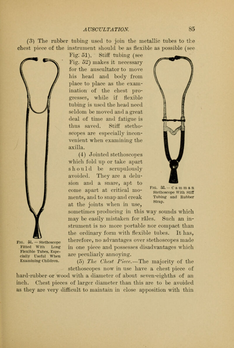 (3) The rubber tubing used to join the metallic tubes to the chest piece of the instrument should be as flexible as possible (see Fig. 51). Stiff tubing (see Fig. 52) makes it necessary for the auscultator to move his head and body from place to place as the exam- ination of the chest pro- gresses, while if flexible tubing is used the head need seldom be moved and a great deal of time and fatigue is thus saved. Stiff stetho- scopes are especially incon- venient when examining the axilla. (4) Jointed stethoscopes which fold up or take apart should be scrupulously avoided. They are a delu- sion and a snare, apt to come apart at critical mo- ments, and to snap and creak at the joints when in use, sometimes producing in this way sounds which may be easily mistaken for rales. Such an in- strument is no more portable nor compact than the ordinary form with flexible tubes. It has, therefore, no advantages over stethoscopes made in one piece and possesses disadvantages which are peculiarly annoying. (5) The Chest Piece.—The majority of the stethoscopes now in use have a chest piece of hard-rubber or wood with a diameter of about seven-eighths of an inch. Chest pieces of larger diameter than this are to be avoided as they are very difficult to maintain in close apposition with thin Fig. 52. — Camman Stethoscope With Stiff Tubing and Rubber Strap. Fig. 51. — Stethoscope Fitted With Long Flexible Tubes, Espe- cially Useful When Examining Children.