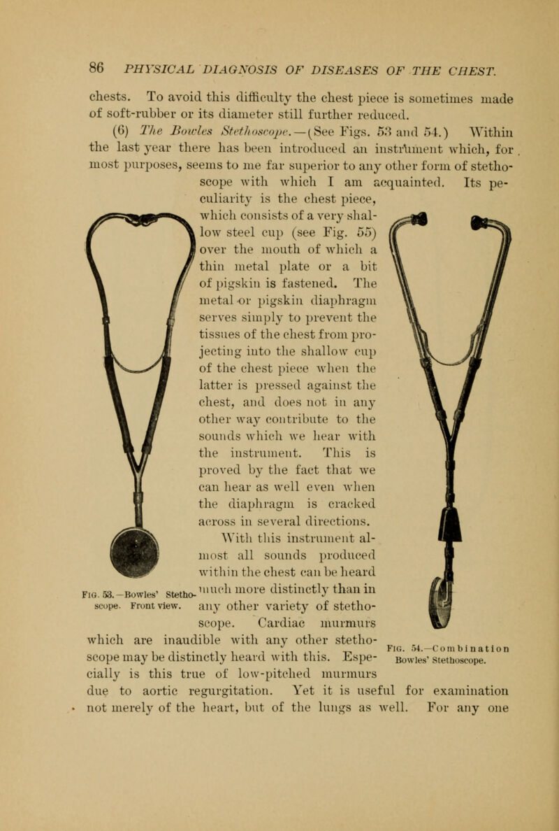 chests. To avoid this difficulty the chest piece is sometimes made of soft-rubber or its diameter still further reduced. (6) The Bowles Stethoscope.—(See Figs. 53 and 54.) Within the last year there has been introduced an instrument which, for most purposes, seems to me far superior to any other form of stetho- scope with which I am acquainted. Its pe- culiarity is the chest piece, which consists of a very shal- low steel cup (see Fig. 55) over the mouth of which a thin metal plate or a bit of pigskin is fastened. The metal or pigskin diaphragm serves simply to prevent the tissues of the chest from pro- jecting into the shallow cup of the chest piece when the latter is pressed against the chest, and does not in any other way contribute to the sounds which we hear with the instrument. This is proved by the fact that we can hear as well even when the diaphragm is cracked across in several directions. With this instrument al- most all sounds produced within the chest can be heard Fig. 53.- scope -Bowies' stetho-,mu'limore distinctly than in Front view. any other variety of stetho- scope. Cardiac murmurs which are inaudible with any other stetho- scope may be distinctly heard with this. Espe- cially is this true of low-pitched murmurs due to aortic regurgitation. Yet it is useful for examination not merely of the heart, but of the lungs as well. For any one Fig. 54.—Combination Bowles Stethoscope.