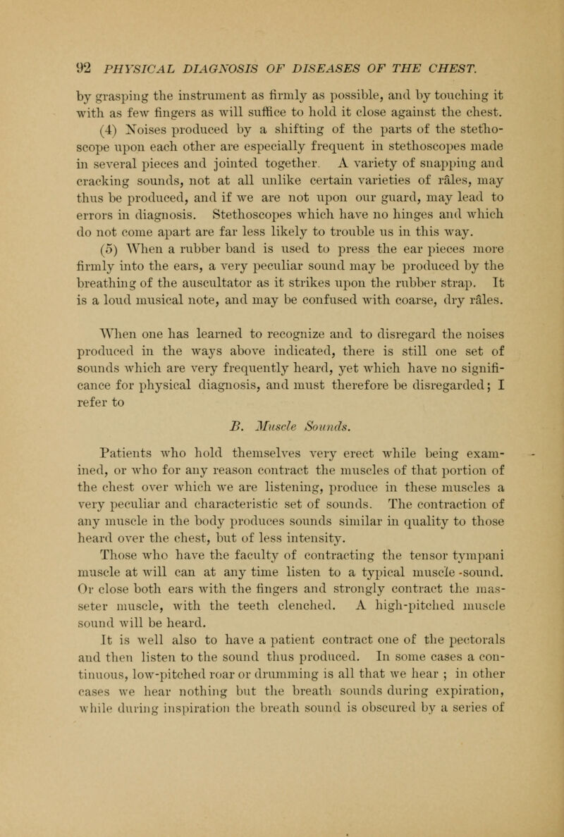 by grasping the instrument as firmly as possible, and by touching it with as few fingers as will suffice to hold it close against the chest. (4) Noises produced by a shifting of the parts of the stetho- scope upon each other are especially frequent in stethoscopes made in several pieces and jointed together. A variety of snapping and cracking sounds, not at all unlike certain varieties of rales, may thus be produced, and if we are not upon our guard, may lead to errors in diagnosis. Stethoscopes which have no hinges and which do not come apart are far less likely to trouble us in this way. (5) When a rubber band is used to press the ear pieces more firmly into the ears, a very peculiar sound may be produced by the breathing of the auscultator as it strikes upon the rubber strap. It is a loud musical note, and may be confused with coarse, dry rales. When one has learned to recognize and to disregard the noises produced in the ways above indicated, there is still one set of sounds which are very frequently heard, yet which have no signifi- cance for physical diagnosis, and must therefore be disregarded; I refer to B. Muscle Sounds. Patients who hold themselves very erect while being exam- ined, or who for any reason contract the muscles of that portion of the chest over which we are listening, produce in these muscles a very peculiar and characteristic set of sounds. The contraction of any muscle in the body produces sounds similar in quality to those heard over the chest, but of less intensity. Those who have the faculty of contracting the tensor tympani muscle at will can at any time listen to a typical muscle -sound. Or close both ears with the fingers and strongly contract the mas- seter muscle, with the teeth clenched. A high-pitched muscle sound will be heard. It is well also to have a patient contract one of the pectorals and then listen to the sound thus produced. In some cases a con- tinuous, low-pitched roar or drumming is all that we hear ; in other cases we hear nothing but the breath sounds during expiration, while during inspiration the breath sound is obscured by a series of