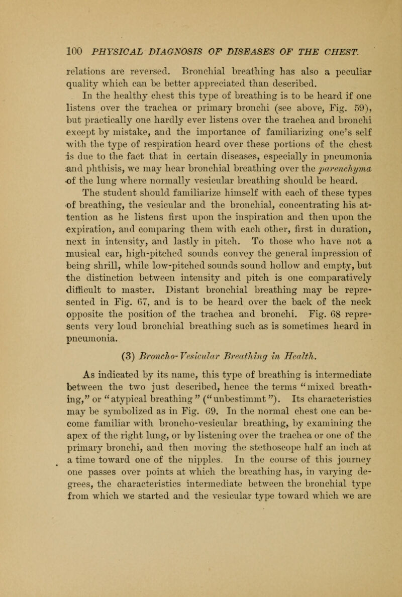 relations are reversed. Bronchial breathing has also a peculiar quality which can be better appreciated than described. In the healthy chest this type of breathing is to be heard if one listens over the trachea or primary bronchi (see above, Fig. 59), but practically one hardly ever listens over the trachea and bronchi except by mistake, and the importance of familiarizing one's self with the type of respiration heard over these portions of the chest is due to the fact that in certain diseases, especially in pneumonia ;and phthisis, we may hear bronchial breathing over the imrenchyma •of the lung where normally vesicular breathing should be heard. The student should familiarize himself with each of these types •of breathing, the vesicular and the bronchial, concentrating his at- tention as he listens first upon the inspiration and then upon the expiration, and comparing them with each other, first in duration, next in intensity, and lastly in pitch. To those who have not a musical ear, high-pitched sounds convey the general impression of being shrill, while low-pitched sounds sound hollow and empty, but the distinction between intensity and pitch is one comparatively difficult to master. Distant bronchial breathing may be repre- sented in Fig. 67, and is to be heard over the back of the neck opposite the position of the trachea and bronchi. Fig. 68 repre- sents very loud bronchial breathing such as is sometimes heard in pneumonia. (3) Broncho-Vesicular Breathing in Health. As indicated by its name, this type of breathing is intermediate between the two just described, hence the terms mixed breath- ing, or atypical breathing  (unbestimmt ). Its characteristics may be symbolized as in Fig. 09. In the normal chest one can be- come familiar with broncho-vesicular breathing, by examining the apex of the right lung, or by listening over the trachea or one of the primary bronchi, and then moving the stethoscope half an inch at a time toward one of the nipples. In the course of this journey one passes over points at which the breathing has, in varying de- grees, the characteristics intermediate between the bronchial type from which we started and the vesicular type toward which we are