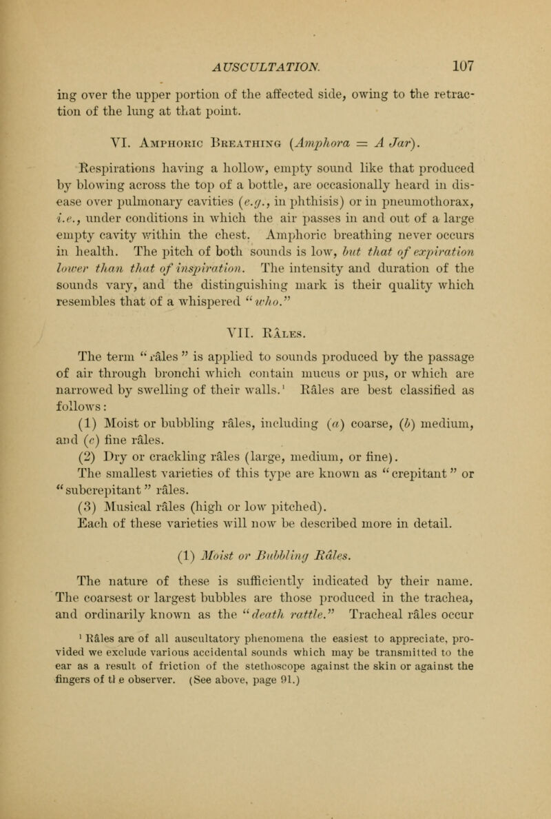 ing over the upper portion of the affected side, owing to the retrac- tion of the lung at that point. VI. Amphoric Breathing [Amphora = A Jar). Respirations having a hollow, empty sound like that produced by blowing across the top of a bottle, are occasionally heard in dis- ease over pulmonary cavities (e.g., in phthisis) or in pneumothorax, i.e., under conditions in which the air passes in and out of a large empty cavity within the chest. Amphoric breathing never occurs in health. The pitch of both sounds is low, but that of expiration lower than that of inspiration. The intensity and duration of the sounds vary, and the distinguishing mark is their quality which resembles that of a whispered who. VII. Rales. The term  rales  is applied to sounds produced by the passage of air through bronchi which contain mucus or pus, or which are narrowed by swelling of their walls.1 Rales are best classified as follows: (1) Moist or bubbling rales, including (a) coarse, (b) medium, and (c) fine rales. (2) Dry or crackling rales (large, medium, or fine). The smallest varieties of this type are known as  crepitant or  subcrepitant rales. (3) Musical rales (high or low pitched). Each of these varieties will now be described more in detail. (1) Hoist or Bubbling Rales. The nature of these is sufficiently indicated by their name. The coarsest or largest bubbles are those produced in the trachea, and ordinarily known as the death rattle. Tracheal rales occur 1 Kales are of all auscultatory phenomena the easiest to appreciate, pro- vided we exclude various accidental sounds which may be transmitted to the ear as a result of friction of the stethoscope against the skin or against the fingers of tl e observer. (See above, page 91.)