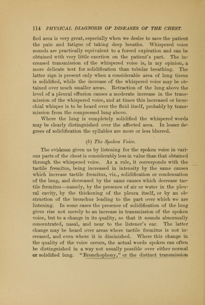 fiecl area is very great, especially when we desire to save the patient the pain and fatigue of taking deep breaths. Whispered voice sounds are practically equivalent to a forced expiration and can be obtained with very little exertion on the patient's part. The in- creased transmission of the whispered voice is, in my opinion, a more delicate test for solidification than tubular breathing. The latter sign is present only when a considerable area of lung tissue is solidified, while the increase of the whispered voice may be ob- tained over much smaller areas. Retraction of the lung above the level of a pleural effusion causes a moderate increase in the trans- mission of the whispered voice, and at times this increased or bron- chial whisper is to be heard over the fluid itself, probably by trans- mission from the compressed lung above. Where the lung is completely solidified the whispered words may be clearly distinguished over the affected area. In lesser de- grees of solidification the syllables are more or less blurred. (b) The Spoken Voice. The evidence given us by listening for the spoken voice in vari- ous parts of the chest is considerably less in value than that obtained through the whispered voice. As a rule, it corresponds with the tactile fremitus, being increased in intensity by the same causes which increase tactile fremitus, viz., solidification or condensation of the lung, and decreased by the same causes which decrease tac- tile fremitus—namely, by the presence of air or water in the pleu- ral cavity, by the thickening of the pleura itself, or by an ob- struction of the bronchus leading to the part over which we are listening. In some cases the presence of solidification of the lung gives rise not merely to an increase in transmission of the spoken voice, but to a change in its quality, so that it sounds abnormally concentrated, nasal, and near to the listener's ear. The latter change may be heard over areas where tactile fremitus is not in- creased, and even where it is diminished. Where this change in the quality of the voice occurs, the actual words spoken can often be distinguished in a way not usually possible over either normal or solidified lung. Bronchophony, or the distinct transmission