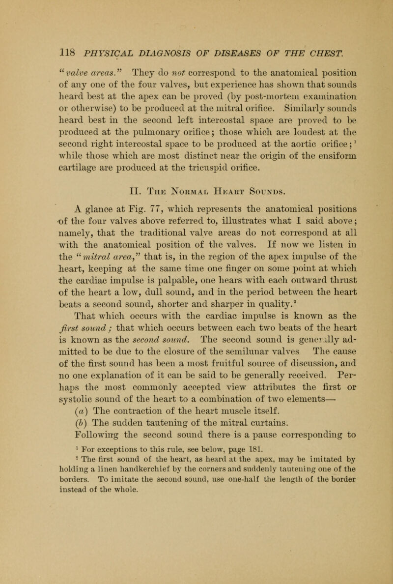  value areas. They do not correspond to the anatomical position of any one of the four valves, but experience has shown that sounds heard best at the apex can be proved (by post-mortem examination or otherwise) to be produced at the mitral orifice. Similarly sounds heard best in the second left intercostal space are proved to be produced at the pulmonary orifice; those which are loudest at the second right intercostal space to be produced at the aortic orifice;' while those which are most distinct near the origin of the ensiform cartilage are produced at the tricuspid orifice. II. The Normal Heart Sounds. A glance at Fig. 77, which represents the anatomical positions of the four valves above referred to, illustrates what I said above; namely, that the traditional valve areas do not correspond at all with the anatomical position of the valves. If now we listen in the mitral area, that is, in the region of the apex impulse of the heart, keeping at the same time one finger on some point at which the cardiac impulse is palpable, one hears with each outward thrust of the heart a low, dull sound, and in the period between the heart beats a second sound, shorter and sharper in quality.2 That which occurs with the cardiac impulse is known as the first sound ; that which occurs between each two beats of the heart is known as the second sound. The second sound is generally ad- mitted to be due to the closure of the semilunar valves The cause of the first sound has been a most fruitful source of discussion, and no one explanation of it can be said to be generally received. Per- haps the most commonly accepted view attributes the first or systolic sound of the heart to a combination of two elements— (a) The contraction of the heart muscle itself. (b) The sudden tautening of the mitral curtains. Following the second sound there is a pause corresponding to 1 For exceptions to this rule, see below, page 181. 2 The first sound of the heart, as heard at the apex, may be imitated by holding a linen handkerchief by the corners and suddenly tautening one of the borders. To imitate the second sound, use one-half the length of the border instead of the whole.