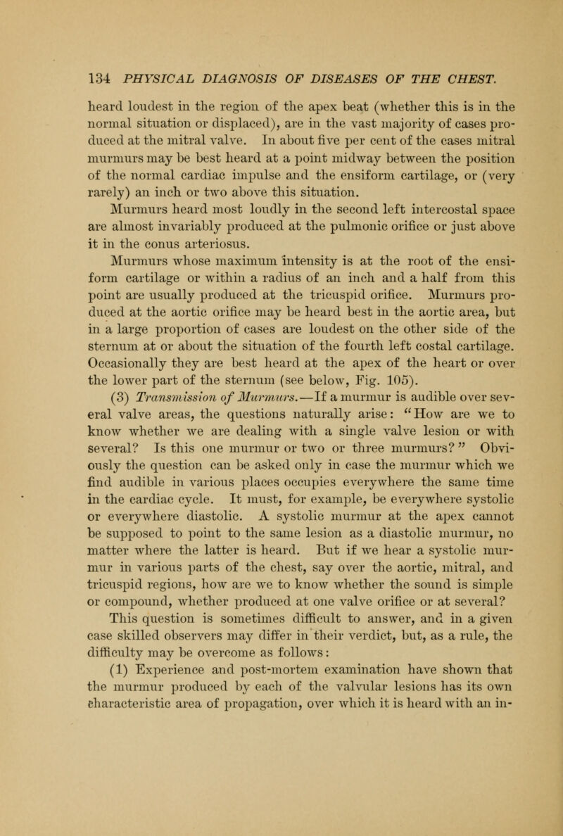 heard loudest in the region of the apex beat (whether this is in the normal situation or displaced), are in the vast majority of cases pro- duced at the mitral valve. In about five per cent of the cases mitral murmurs may be best heard at a point midway between the position of the normal cardiac impulse and the ensiform cartilage, or (very rarely) an inch or two above this situation. Murmurs heard most loudly in the second left intercostal space are almost invariably produced at the pulmonic orifice or just above it in the conus arteriosus. Murmurs whose maximum intensity is at the root of the ensi- form cartilage or within a radius of an inch and a half from this point are usually produced at the tricuspid orifice. Murmurs pro- duced at the aortic orifice may be heard best in the aortic area, but in a large proportion of cases are loudest on the other side of the sternum at or about the situation of the fourth left costal cartilage. Occasionally they are best heard at the apex of the heart or over the lower part of the sternum (see below, Fig. 105). (3) Transmission of Murmurs.—If a murmur is audible over sev- eral valve areas, the questions naturally arise:  How are we to know whether we are dealing with a single valve lesion or with several? Is this one murmur or two or three murmurs?  Obvi- ously the question can be asked only in case the murmur which we find audible in various places occupies everywhere the same time in the cardiac cycle. It must, for example, be everywhere systolic or everywhere diastolic. A systolic murmur at the apex cannot be supposed to point to the same lesion as a diastolic murmur, no matter where the latter is heard. But if we hear a systolic mur- mur in various parts of the chest, say over the aortic, mitral, and tricuspid regions, how are we to know whether the sound is simple or compound, whether produced at one valve orifice or at several? This question is sometimes difficult to answer, and in a given case skilled observers may differ in their verdict, but, as a rule, the difficulty may be overcome as follows: (1) Experience and post-mortem examination have shown that the murmur produced by each of the valvular lesions has its own characteristic area of propagation, over which it is heard with an in-
