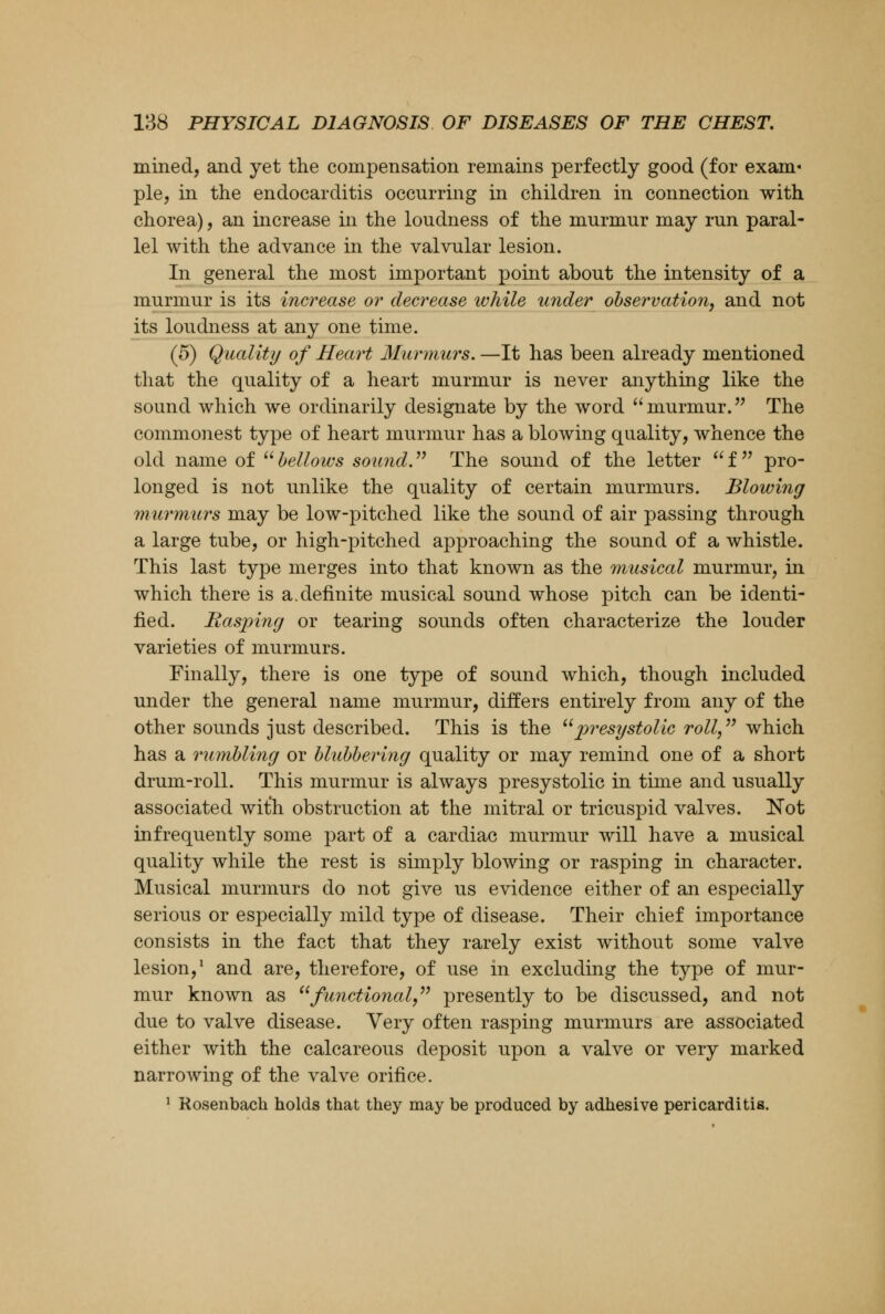 mined, and yet the compensation remains perfectly good (for exam- ple, in the endocarditis occurring in children in connection with chorea), an increase in the loudness of the murmur may run paral- lel with the advance in the valvular lesion. In general the most important point about the intensity of a murmur is its increase or decrease ivhile under observation, and not its loudness at any one time. (5) Quality of Heart Murmurs. —It has been already mentioned that the quality of a heart murmur is never anything like the sound which we ordinarily designate by the word murmur. The commonest type of heart murmur has a blowing quality, whence the old name of bellows sound. The sound of the letter f pro- longed is not unlike the quality of certain murmurs. Blowing murmurs may be low-pitched like the sound of air passing through a large tube, or high-pitched approaching the sound of a whistle. This last type merges into that known as the musical murmur, in which there is a .definite musical sound whose pitch can be identi- fied. Hasping or tearing sounds often characterize the louder varieties of murmurs. Finally, there is one type of sound which, though included under the general name murmur, differs entirely from any of the other sounds just described. This is the presystolic roll, which has a rumbling or blubbering quality or may remind one of a short drum-roll. This murmur is always presystolic in time and usually associated with obstruction at the mitral or tricuspid valves. Not infrequently some part of a cardiac murmur will have a musical quality while the rest is simply blowing or rasping in character. Musical murmurs do not give us evidence either of an especially serious or especially mild type of disease. Their chief importance consists in the fact that they rarely exist without some valve lesion,1 and are, therefore, of use in excluding the type of mur- mur known as functional presently to be discussed, and not due to valve disease. Very often rasping murmurs are associated either with the calcareous deposit upon a valve or very marked narrowing of the valve orifice. 1 Rosenbach holds that they may be produced by adhesive pericarditis.