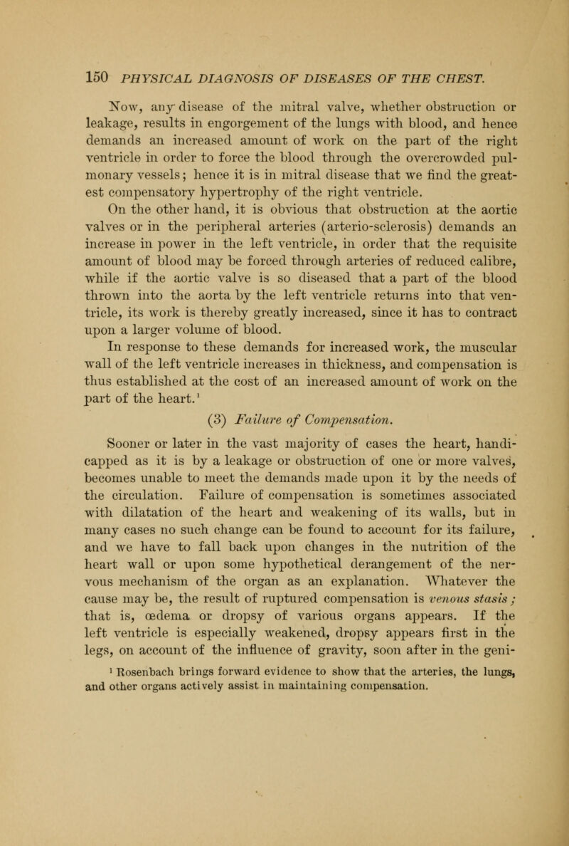 Now, any disease of the mitral valve, whether obstruction or leakage, results in engorgement of the lungs with blood, and hence demands an increased amount of work on the part of the right ventricle in order to force the blood through the overcrowded pul- monary vessels; hence it is in mitral disease that we find the great- est compensatory hypertrophy of the right ventricle. On the other hand, it is obvious that obstruction at the aortic valves or in the peripheral arteries (arterio-sclerosis) demands an increase in power in the left ventricle, in order that the requisite amount of blood may be forced through arteries of reduced calibre, while if the aortic valve is so diseased that a part of the blood thrown into the aorta by the left ventricle returns into that ven- tricle, its work is thereby greatly increased, since it has to contract upon a larger volume of blood. In response to these demands for increased work, the muscular wall of the left ventricle increases in thickness, and compensation is thus established at the cost of an increased amount of work on the part of the heart.' (3) Failure of Compensation. Sooner or later in the vast majority of cases the heart, handi- capped as it is by a leakage or obstruction of one or more valves, becomes unable to meet the demands made upon it by the needs of the circulation. Failure of compensation is sometimes associated with dilatation of the heart and weakening of its walls, but in many cases no such change can be found to account for its failure, and we have to fall back upon changes in the nutrition of the heart wall or upon some hypothetical derangement of the ner- vous mechanism of the organ as an explanation. Whatever the cause may be, the result of ruptured compensation is venous stasis ; that is, oedema or dropsy of various organs appears. If the left ventricle is especially weakened, dropsy appears first in the legs, on account of the influence of gravity, soon after in the geni- 1 Rosenbach brings forward evidence to show that the arteries, the lungs, and other organs actively assist in maintaining compensation.