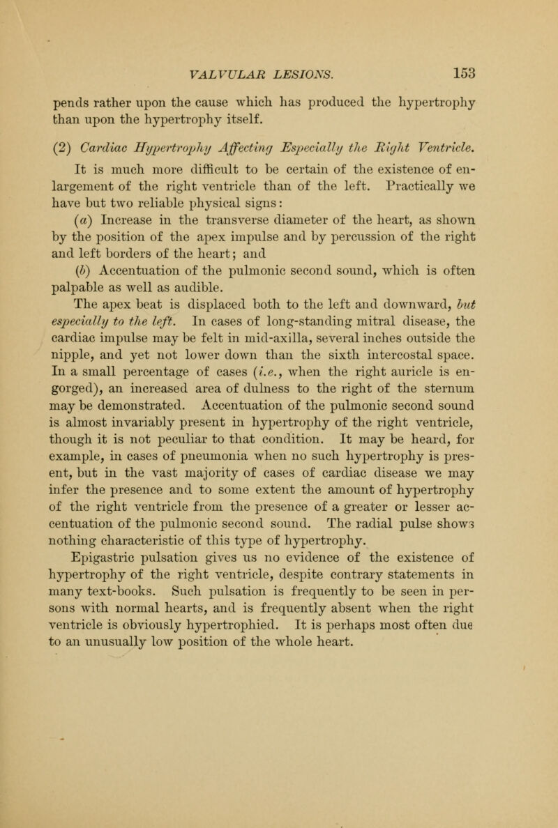 pends rather upon the cause which has produced the hypertrophy than upon the hypertrophy itself. (2) Cardiac Hypertrophy Affecting Especially the Right Ventricle. It is much more difficult to be certain of the existence of en- largement of the right ventricle than of the left. Practically we have but two reliable physical signs: (a) Increase in the transverse diameter of the heart, as shown by the position of the apex impulse and by percussion of the right and left borders of the heart; and (b) Accentuation of the pulmonic second sound, which is often palpable as well as audible. The apex beat is displaced both to the left and downward, but especially to the left. In cases of long-standing mitral disease, the cardiac impulse may be felt in mid-axilla, several inches outside the nipple, and yet not lower down than the sixth intercostal space. In a small percentage of cases {i.e., when the right auricle is en- gorged), an increased area of dulness to the right of the sternum may be demonstrated. Accentuation of the pulmonic second sound is almost invariably present in hypertrophy of the right ventricle, though it is not peculiar to that condition. It may be heard, for example, in cases of pneumonia when no such hypertrophy is pres- ent, but in the vast majority of cases of cardiac disease we may infer the presence and to some extent the amount of hypertrophy of the right ventricle from the presence of a greater or lesser ac- centuation of the pulmonic second sound. The radial pulse shows nothing characteristic of this type of hypertrophy. Epigastric pulsation gives us no evidence of the existence of hypertrophy of the right ventricle, despite contrary statements in many text-books. Such pulsation is frequently to be seen in per- sons with normal hearts, and is frequently absent when the right ventricle is obviously hypertrophied. It is perhaps most often due to an unusually low position of the whole heart.