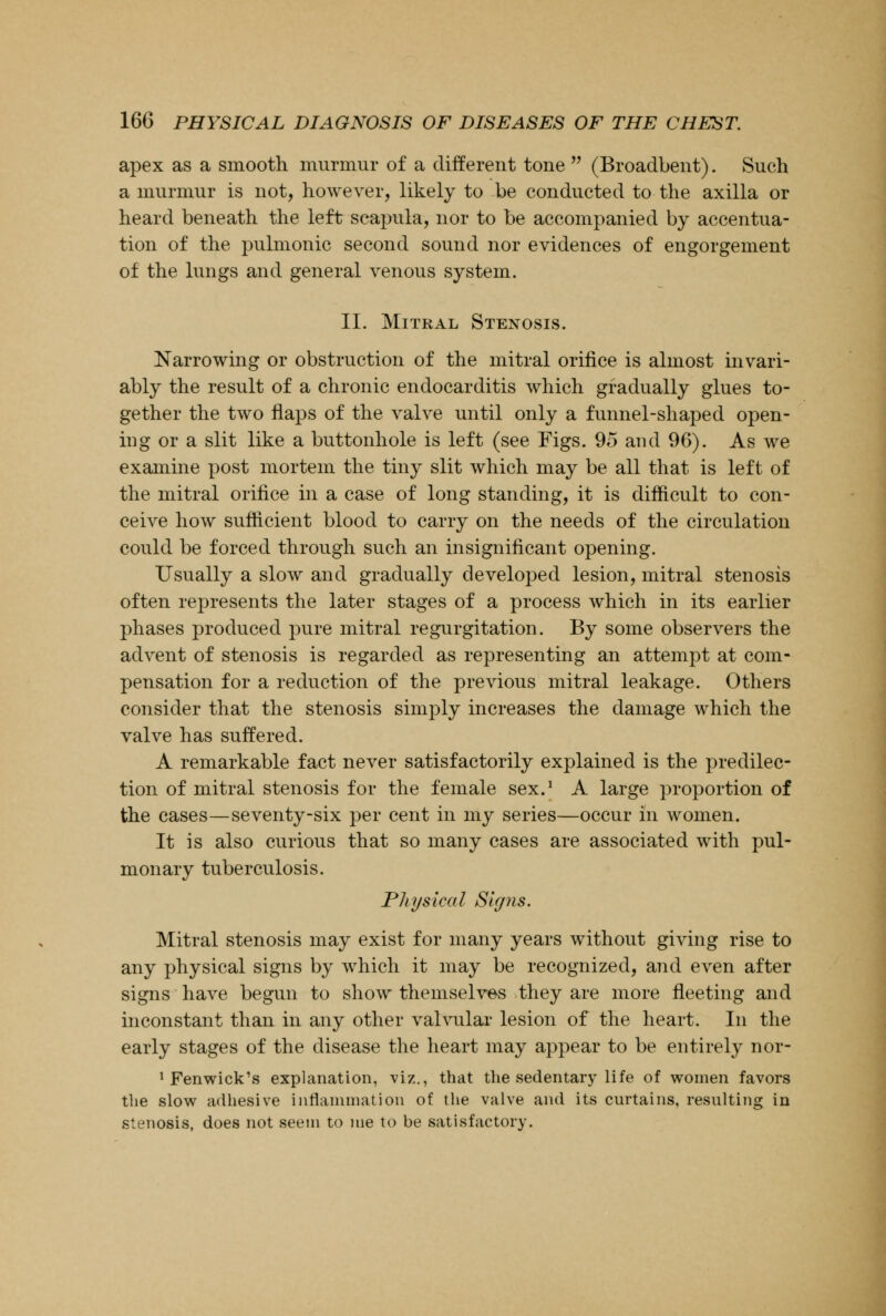 apex as a smooth murmur of a different tone  (Broadbent). Such a murmur is not, however, likely to be conducted to the axilla or heard beneath the left scapula, nor to be accompanied by accentua- tion of the pulmonic second sound nor evidences of engorgement of the lungs and general venous system. II. Mitral Stenosis. Narrowing or obstruction of the mitral orifice is almost invari- ably the result of a chronic endocarditis which gradually glues to- gether the two flaps of the valve until only a funnel-shaped open- ing or a slit like a buttonhole is left (see Figs. 95 and 96). As we examine post mortem the tiny slit which may be all that is left of the mitral orifice in a case of long standing, it is difficult to con- ceive how sufficient blood to carry on the needs of the circulation could be forced through such an insignificant opening. Usually a slow and gradually developed lesion, mitral stenosis often represents the later stages of a process which in its earlier phases produced pure mitral regurgitation. By some observers the advent of stenosis is regarded as representing an attempt at com- pensation for a reduction of the previous mitral leakage. Others consider that the stenosis singly increases the damage which the valve has suffered. A remarkable fact never satisfactorily explained is the predilec- tion of mitral stenosis for the female sex.1 A large proportion of the cases—seventy-six per cent in my series—occur in women. It is also curious that so many cases are associated with pul- monary tuberculosis. Physical Signs. Mitral stenosis may exist for many years without giving rise to any physical signs by which it may be recognized, and even after signs have begun to show themselves they are more fleeting and inconstant than in any other valvular lesion of the heart. In the early stages of the disease the heart may appear to be entirely nor- 1 Fenwick's explanation, viz., that the sedentary life of women favors the slow adhesive inflammation of the valve and its curtains, resulting in stenosis, does not seem to me to be satisfactory.