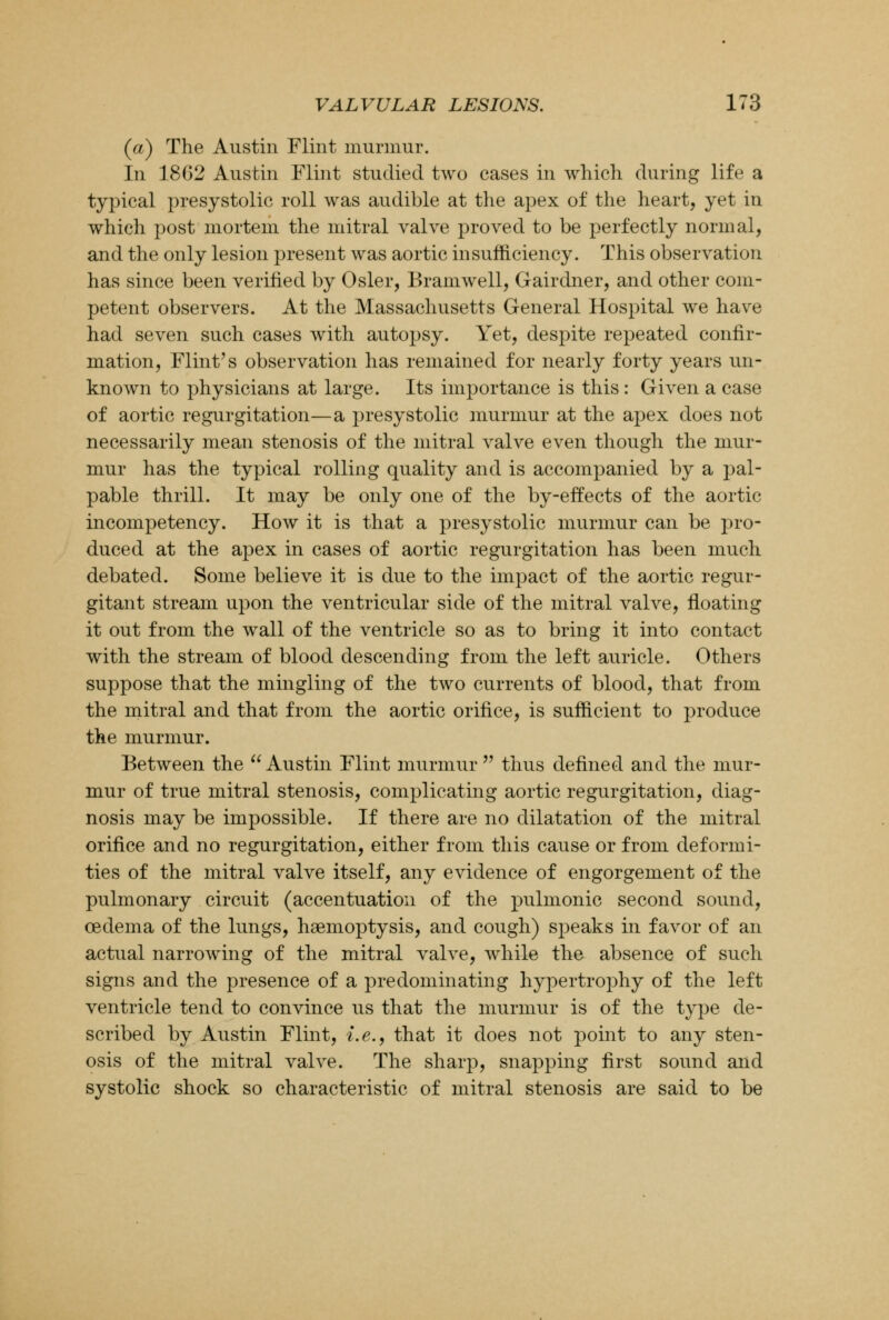 (a) The Austin Flint murmur. In 1862 Austin Flint studied two cases in which during life a typical presystolic roll was audible at the apex of the heart, yet in which post mortem the mitral valve proved to be perfectly normal, and the only lesion present was aortic insufficiency. This observation has since been verified by Osier, Bramwell, Gairdner, and other com- petent observers. At the Massachusetts General Hospital we have had seven such cases with autopsy. Yet, despite repeated confir- mation, Flint's observation has remained for nearly forty years un- known to physicians at large. Its importance is this: Given a case of aortic regurgitation—a presystolic murmur at the apex does not necessarily mean stenosis of the mitral valve even though the mur- mur has the typical rolling quality and is accompanied by a pal- pable thrill. It may be only one of the by-effects of the aortic incompetency. How it is that a presystolic murmur can be pro- duced at the apex in cases of aortic regurgitation has been much debated. Some believe it is due to the impact of the aortic regur- gitant stream upon the ventricular side of the mitral valve, floating it out from the wall of the ventricle so as to bring it into contact with the stream of blood descending from the left auricle. Others suppose that the mingling of the two currents of blood, that from the mitral and that from the aortic orifice, is sufficient to produce the murmur. Between the  Austin Flint murmur  thus defined and the mur- mur of true mitral stenosis, complicating aortic regurgitation, diag- nosis may be impossible. If there are no dilatation of the mitral orifice and no regurgitation, either from this cause or from deformi- ties of the mitral valve itself, any evidence of engorgement of the pulmonary circuit (accentuation of the pulmonic second sound, oedema of the lungs, haemoptysis, and cough) speaks in favor of an actual narrowing of the mitral valve, while the absence of such signs and the presence of a predominating hypertrophy of the left ventricle tend to convince us that the murmur is of the type de- scribed by Austin Flint, i.e., that it does not point to any sten- osis of the mitral valve. The sharp, snapping first sound and systolic shock so characteristic of mitral stenosis are said to be