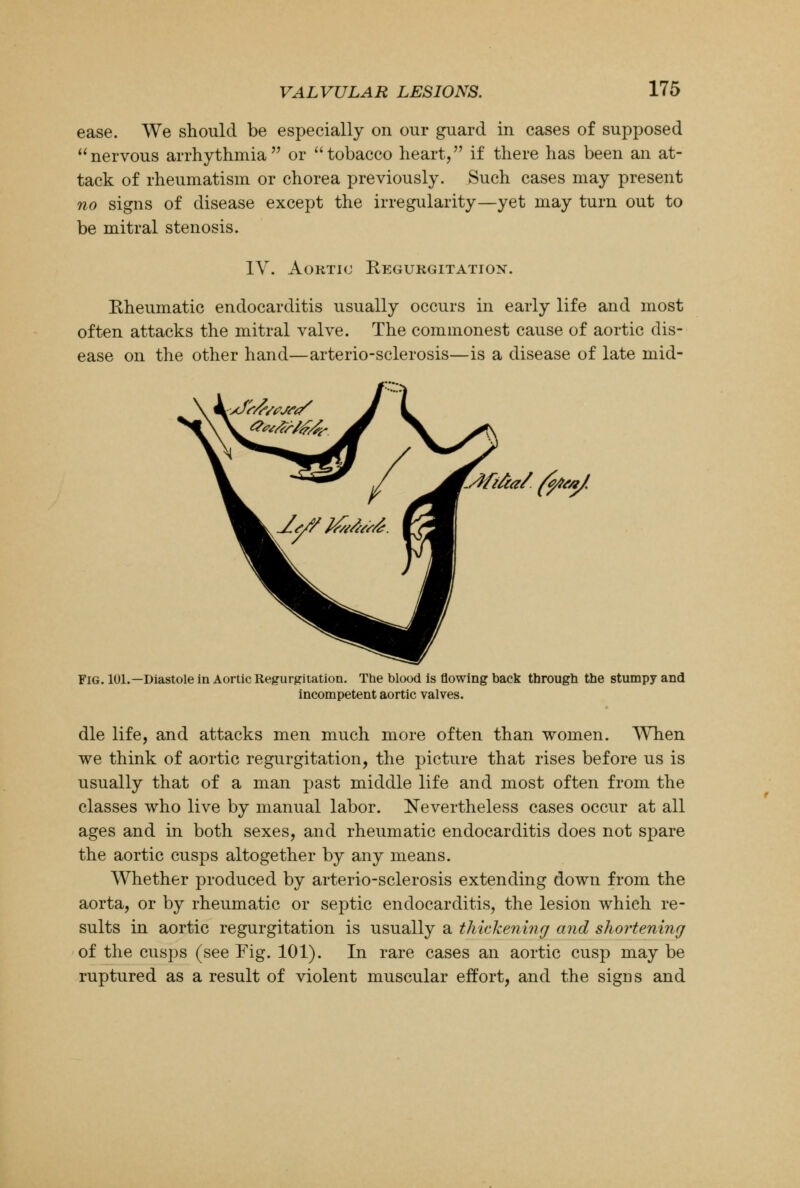 ease. We should be especially on our guard in cases of supposed nervous arrhythmia or tobacco heart, if there has been an at- tack of rheumatism or chorea previously. Such cases may present no signs of disease except the irregularity—yet may turn out to be mitral stenosis. IV. Aortic Regurgitation. Rheumatic endocarditis usually occurs in early life and most often attacks the mitral valve. The commonest cause of aortic dis- ease on the other hand—arterio-sclerosis—is a disease of late mid- Mifia/ fa*/. Fig. 101.—Diastole in Aortic Regurgitation. The blood is flowing back through the stumpy and incompetent aortic valves. die life, and attacks men much more often than women. When we think of aortic regurgitation, the picture that rises before us is usually that of a man past middle life and most often from the classes who live by manual labor. Nevertheless cases occur at all ages and in both sexes, and rheumatic endocarditis does not spare the aortic cusps altogether by any means. Whether produced by arterio-sclerosis extending down from the aorta, or by rheumatic or septic endocarditis, the lesion which re- sults in aortic regurgitation is usually a thickening and shortening of the cusps (see Fig. 101). In rare cases an aortic cusp may be ruptured as a result of violent muscular effort, and the signs and
