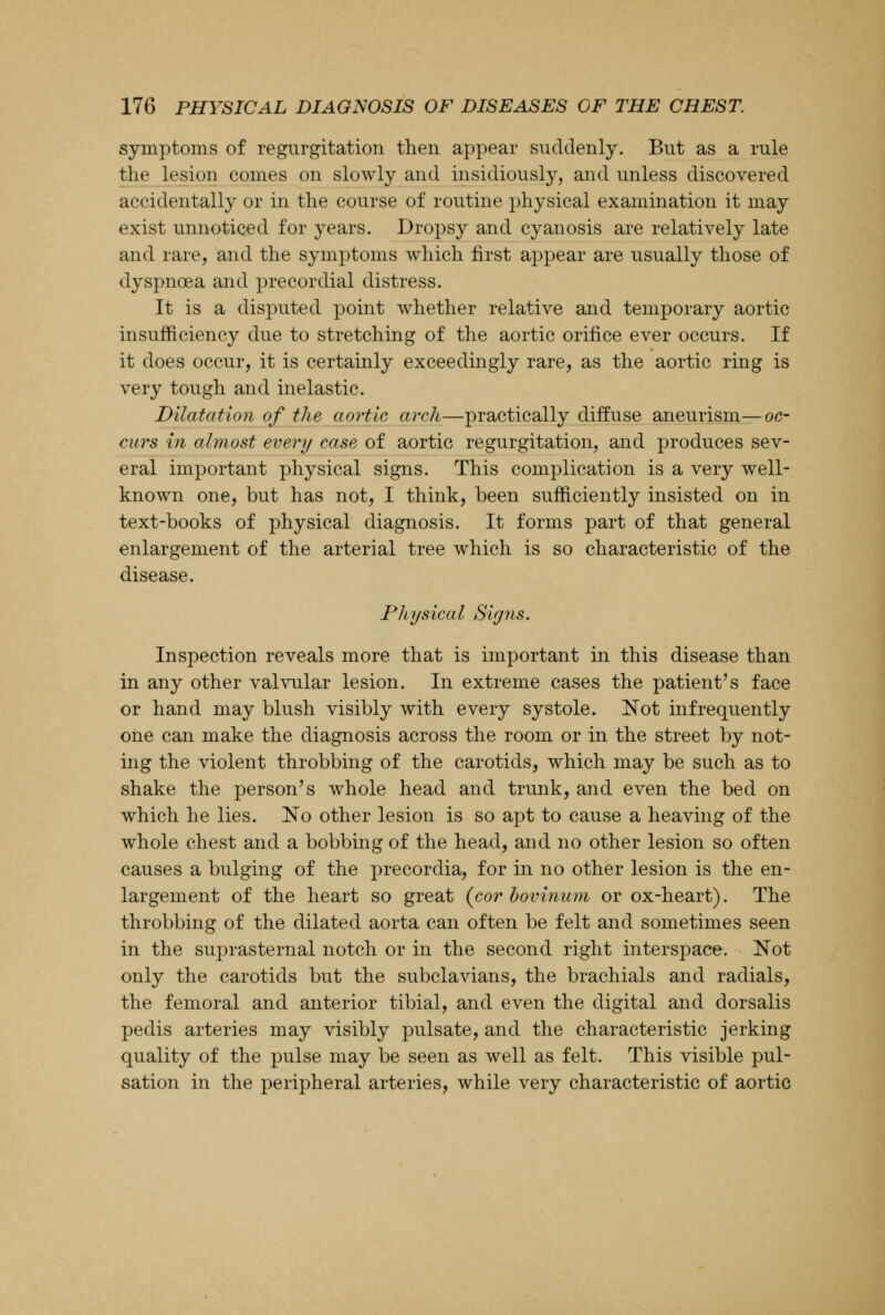 symptoms of regurgitation then appear suddenly. But as a rule the lesion comes on slowly and insidiously, and unless discovered accidentally or in the course of routine physical examination it may exist unnoticed for years. Dropsy and cyanosis are relatively late and rare, and the symptoms which first appear are usually those of dyspnoea and precordial distress. It is a disputed point whether relative and temporary aortic insufficiency due to stretching of the aortic orifice ever occurs. If it does occur, it is certainly exceedingly rare, as the aortic ring is very tough and inelastic. Dilatation of the aortic arch—practically diffuse aneurism—oc- curs in almost every case of aortic regurgitation, and produces sev- eral important physical signs. This complication is a very well- known one, but has not, I think, been sufficiently insisted on in text-books of physical diagnosis. It forms part of that general enlargement of the arterial tree which is so characteristic of the disease. Physical Signs. Inspection reveals more that is important in this disease than in any other valvular lesion. In extreme cases the patient's face or hand may blush visibly with every systole. Not infrequently one can make the diagnosis across the room or in the street by not- ing the violent throbbing of the carotids, which may be such as to shake the person's whole head and trunk, and even the bed on which he lies. No other lesion is so apt to cause a heaving of the whole chest and a bobbing of the head, and no other lesion so often causes a bulging of the precordia, for in no other lesion is the en- largement of the heart so great (corbovinum or ox-heart). The throbbing of the dilated aorta can often be felt and sometimes seen in the suprasternal notch or in the second right interspace. Not only the carotids but the subclavians, the brachials and radials, the femoral and anterior tibial, and even the digital and dorsalis pedis arteries may visibly pulsate, and the characteristic jerking quality of the pulse may be seen as well as felt. This visible pul- sation in the peripheral arteries, while very characteristic of aortic