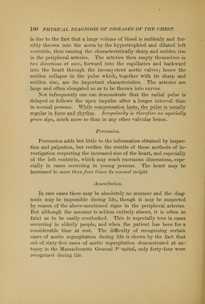 is due to the fact that a large volume of blood is suddenly and for- cibly thrown into the aorta by the hypertrophied and dilated left ventricle, thus causing the characteristically sharp and sudden rise in the peripheral arteries. The arteries then empty themselves in two directions at once, forward into the capillaries and backward into the heart through the income etent aortic valves; hence the sudden collapse in the pulse which, together with its sharp and sudden rise, are its important characteristics. The arteries are large and often elongated so as to be thrown into curves. Not infrequently one can demonstrate that the radial pulse is delayed or follows the apex impulse after a longer interval than in normal persons. While compensation lasts, the pulse is usually regular in force and rhythm. Irregularity is therefore an especially grave sign, much more so than in any other valvular lesion. Percy ssion. Percussion adds but little to the information obtained by inspec- tion and palpation, but verities the results of these methods of in- vestigation respecting the increased size of the heart, and especially of the left ventricle, which may reach enormous dimensions, espe- cially in cases occurring in young persons. The heart may be increased to more than four times its normal weight. Auscultation. In rare cases there may be absolutely no murmur and the diag- nosis may be impossible during life, though it may be suspected by reason of the above-mentioned signs in the peripheral arteries. But although the murmur is seldom entirely absent, it is often so faint as to be easily overlooked. This is especially true in cases occurring in elderly people, and when the patient has been for a considerable time at rest. The difficulty, of recognizing certain cases of aortic regurgitation during life is shown by the fact that out of sixty-five cases of aortic regurgitation demonstrated at au- topsy in the Massachusetts General P^spital, only forty-four were recognized during life.