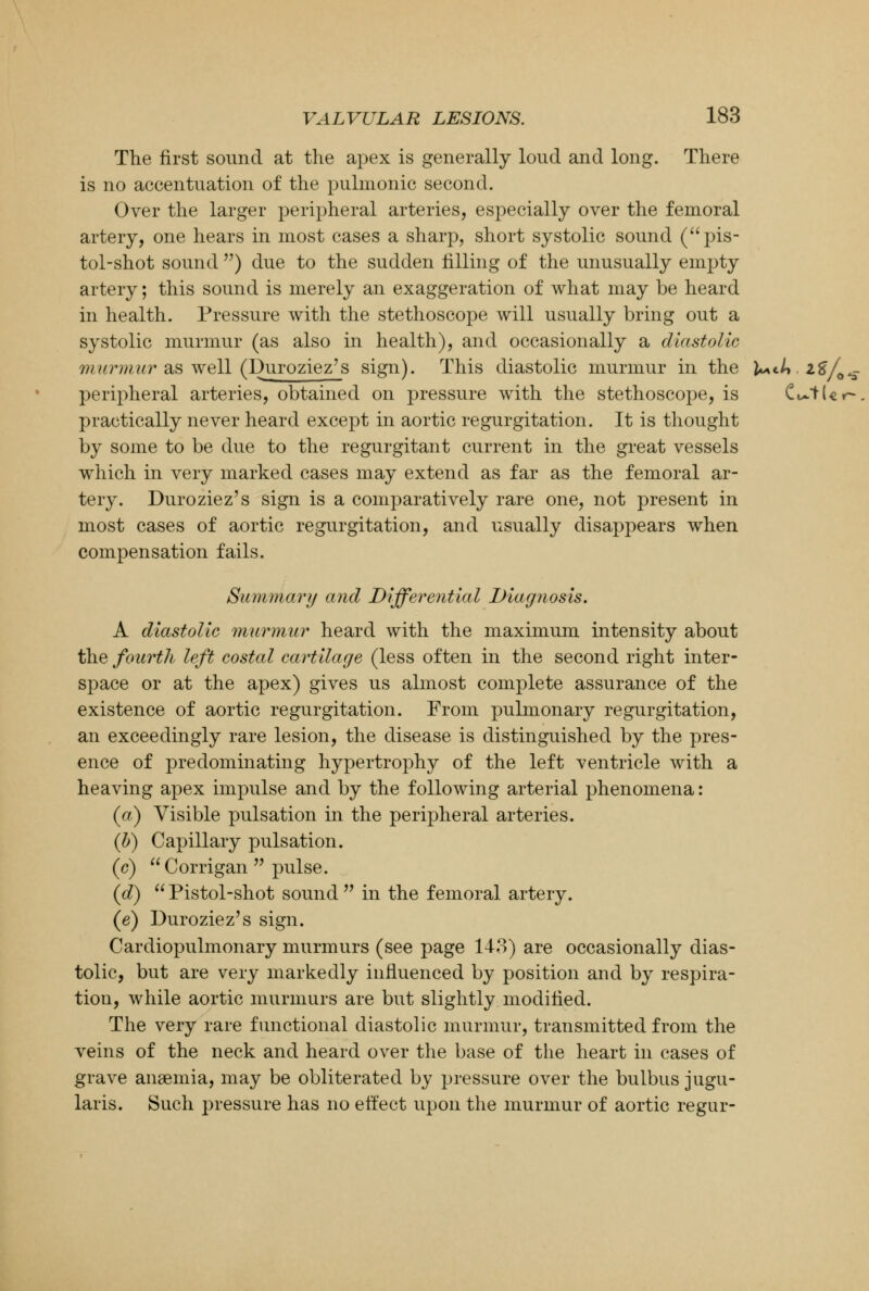 The first sound at the apex is generally loud and long. There is no accentuation of the pulmonic second. Over the larger peripheral arteries, especially over the femoral artery, one hears in most cases a sharp, short systolic sound (pis- tol-shot sound ) due to the sudden filling of the unusually empty artery; this sound is merely an exaggeration of what may be heard in health. Pressure with the stethoscope will usually bring out a systolic murmur (as also in health), and occasionally a diastolic murmur as well (Duroziez's sign). This diastolic murmur in the l**.l*. i$/0^. peripheral arteries, obtained on pressure with the stethoscope, is Cutler-, practically never heard except in aortic regurgitation. It is thought by some to be due to the regurgitant current in the great vessels which in very marked cases may extend as far as the femoral ar- tery. Duroziez's sign is a comparatively rare one, not present in most cases of aortic regurgitation, and usually disappears when compensation fails. Summary and Differential Diagnosis. A diastolic murmur heard with the maximum intensity about the fourth left costal cartilage (less often in the second right inter- space or at the apex) gives us almost complete assurance of the existence of aortic regurgitation. From pulmonary regurgitation, an exceedingly rare lesion, the disease is distinguished by the pres- ence of predominating hypertrophy of the left ventricle with a heaving apex impulse and by the following arterial phenomena: (a) Visible pulsation in the peripheral arteries. (b) Capillary pulsation. (c) Corrigan  pulse. (d)  Pistol-shot sound  in the femoral artery. (e) Duroziez's sign. Cardiopulmonary murmurs (see page 143) are occasionally dias- tolic, but are very markedly influenced by position and by respira- tion, while aortic murmurs are but slightly modified. The very rare functional diastolic murmur, transmitted from the veins of the neck and heard over the base of the heart in cases of grave anaemia, may be obliterated by pressure over the bulbus jugu- laris. Such pressure has no effect upon the murmur of aortic regur-