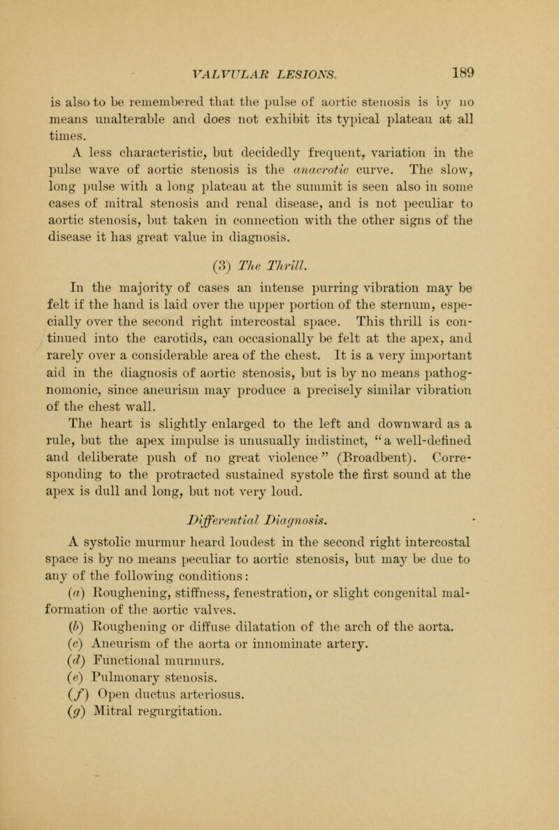 is also to be remembered that the pulse of aortic stenosis is by no means unalterable and does not exhibit its typical plateau at all times. A less characteristic, but decidedly frequent, variation in the pulse wave of aortic stenosis is the anacrotic curve. The slow, long pulse with a long plateau at the summit is seen also in some cases of mitral stenosis and renal disease, and is not peculiar to aortic stenosis, but taken in connection with the other signs of the disease it has great value in diagnosis. (3) The Thrill. In the majority of cases an intense purring vibration may be felt if the hand is laid over the upper portion of the sternum, espe- cially over the second right intercostal space. This thrill is con- tinued into the carotids, can occasionally be felt at the apex, and rarely over a considerable area of the chest. It is a very important aid in the diagnosis of aortic stenosis, but is by no means pathog- nomonic, since aneurism may produce a precisely similar vibration of the chest wall. The heart is slightly enlarged to the left and downward as a rule, but the apex impulse is unusually indistinct, a well-defined and deliberate push of no great violence (Broadbent). Corre- sponding to the protracted sustained systole the first sound at the apex is dull and long, but not very loud. Differential Diagnosis. A systolic murmur heard loudest in the second right intercostal space is by no means peculiar to aortic stenosis, but may be due to any of the following conditions: (a) Roughening, stiffness, fenestration, or slight congenital mal- formation of the aortic valves. (b) Roughening or diffuse dilatation of the arch of the aorta. (c) Aneurism of the aorta or innominate artery. (d) Functional murmurs. (e) Pulmonary stenosis. (/) Open ductus arteriosus. (g) Mitral regurgitation.