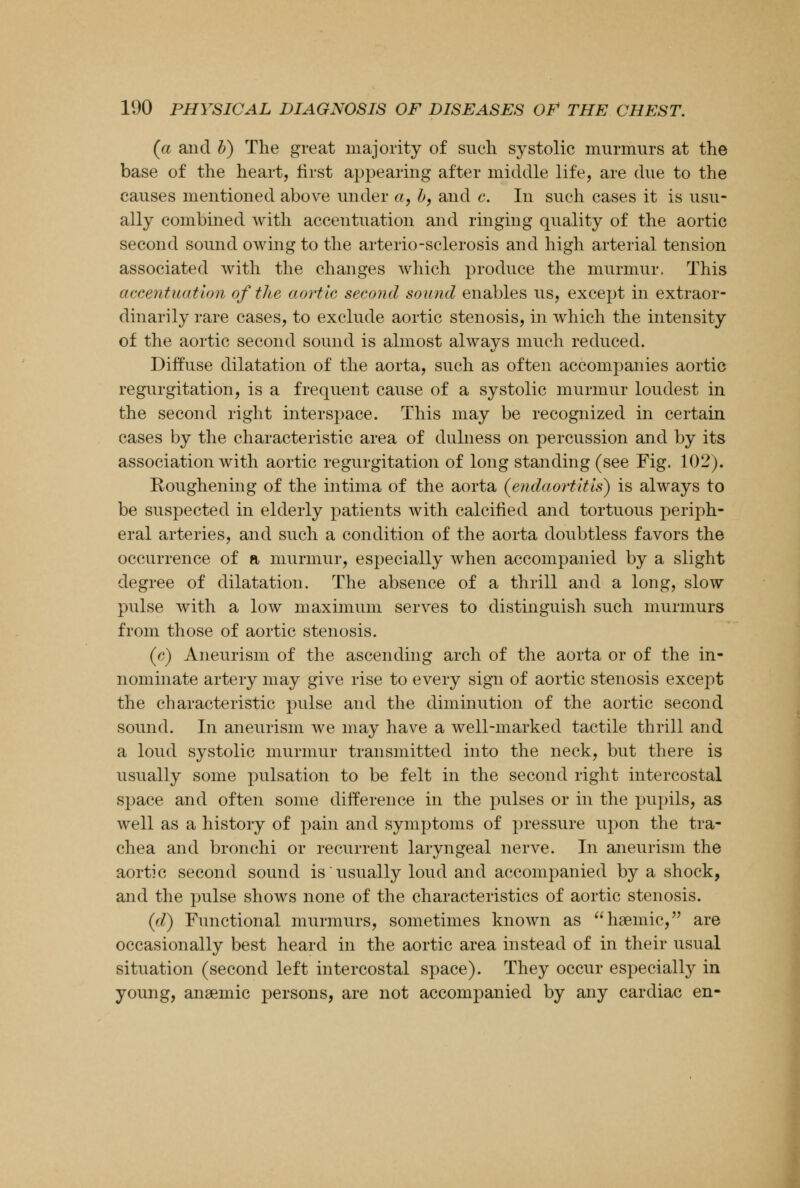 (a and b) The great majority of sueh systolic murmurs at the base of the heart, first appearing after middle life, are due to the causes mentioned above under a, b, and c. In such cases it is usu- ally combined with accentuation and ringing quality of the aortic second sound owing to the arterio-sclerosis and high arterial tension associated with the changes which produce the murmur. This accentuation of the aortic second sound enables us, except in extraor- dinarily rare cases, to exclude aortic stenosis, in which the intensity of the aortic second sound is almost always much reduced. Diffuse dilatation of the aorta, such as often accompanies aortic regurgitation, is a frequent cause of a systolic murmur loudest in the second right interspace. This may be recognized in certain cases by the characteristic area of dulness on percussion and by its association with aortic regurgitation of long standing (see Fig. 102). Roughening of the intima of the aorta (endaortitis) is always to be suspected in elderly patients with calcified and tortuous periph- eral arteries, and such a condition of the aorta doubtless favors the occurrence of a murmur, especially when accompanied by a slight degree of dilatation. The absence of a thrill and a long, slow pulse with a low maximum serves to distinguish such murmurs from those of aortic stenosis. (c) Aneurism of the ascending arch of the aorta or of the in- nominate artery may give rise to every sign of aortic stenosis except the characteristic pulse and the diminution of the aortic second sound. In aneurism we may have a well-marked tactile thrill and a loud systolic murmur transmitted into the neck, but there is usually some pulsation to be felt in the second right intercostal space and often some difference in the pulses or in the pupils, as well as a history of pain and symptoms of pressure upon the tra- chea and bronchi or recurrent laryngeal nerve. In aneurism the aortic second sound is usually loud and accompanied by a shock, and the pulse shows none of the characteristics of aortic stenosis. (d) Functional murmurs, sometimes known as heemic, are occasionally best heard in the aortic area instead of in their usual situation (second left intercostal space). They occur especially in young, anaemic persons, are not accompanied by any cardiac en-
