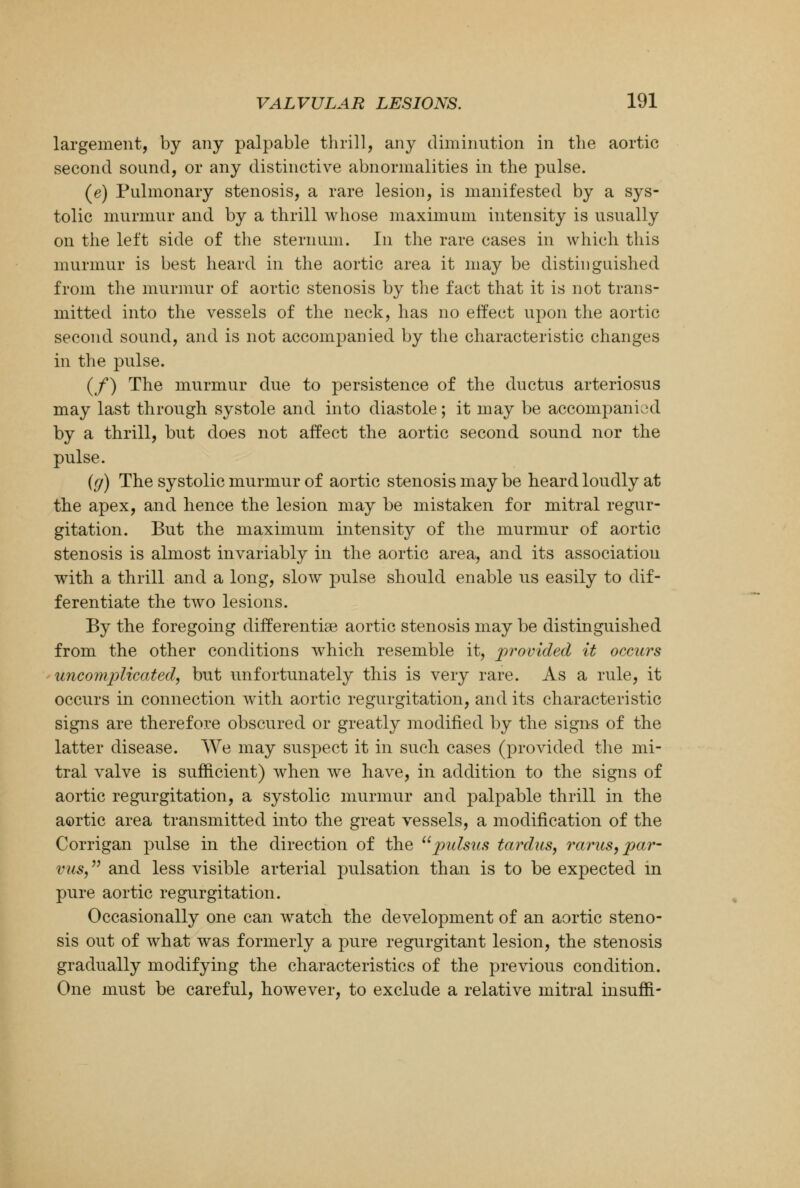 largement, by any palpable thrill, any diminution in the aortic second sound, or any distinctive abnormalities in the pulse. (e) Pulmonary stenosis, a rare lesion, is manifested by a sys- tolic murmur and by a thrill whose maximum intensity is usually on the left side of the sternum. In the rare cases in which this murmur is best heard in the aortic area it may be distinguished from the murmur of aortic stenosis by the fact that it is not trans- mitted into the vessels of the neck, has no effect upon the aortic second sound, and is not accompanied by the characteristic changes in the pulse. (/) The murmur due to persistence of the ductus arteriosus may last through systole and into diastole; it may be accompanied by a thrill, but does not affect the aortic second sound nor the pulse. {g) The systolic murmur of aortic stenosis may be heard loudly at the apex, and hence the lesion may be mistaken for mitral regur- gitation. But the maximum intensity of the murmur of aortic stenosis is almost invariably in the aortic area, and its association with a thrill and a long, slow pulse should enable us easily to dif- ferentiate the two lesions. By the foregoing differentiae aortic stenosis may be distinguished from the other conditions which resemble it, provided it occurs uncomplicated, but unfortunately this is very rare. As a rule, it occurs in connection with aortic regurgitation, and its characteristic signs are therefore obscured or greatly modified by the signs of the latter disease. We may suspect it in such cases (provided the mi- tral valve is sufficient) when we have, in addition to the signs of aortic regurgitation, a systolic murmur and palpable thrill in the aortic area transmitted into the great vessels, a modification of the Corrigan pulse in the direction of the pulsus tardus, varus, par- vus, and less visible arterial pulsation than is to be expected in pure aortic regurgitation. Occasionally one can watch the development of an aortic steno- sis out of what was formerly a pure regurgitant lesion, the stenosis gradually modifying the characteristics of the previous condition. One must be careful, however, to exclude a relative mitral insuffl-