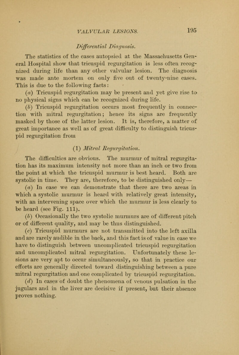 Differentia 11) iagnos is. The statistics of the cases autopsied at the Massachusetts Gen- eral Hospital show that tricuspid regurgitation is less often recog- nized during life than any other valvular lesion. The diagnosis was made ante mortem on only five out of twenty-nine cases. This is due to the following facts: (a) Tricuspid regurgitation may be present and yet give rise to- no physical signs which can be recognized during life. (b) Tricuspid regurgitation occurs most frequently in connec- tion with mitral regurgitation; hence its signs are frequently masked by those of the latter lesion. It is, therefore, a matter of great importance as well as of great difficulty to distinguish tricus- pid regurgitation from (1) Mitral Regurgitation. The difficulties are obvious. The murmur of mitral regurgita- tion has its maximum intensity not more than an inch or two from the point at which the tricuspid murmur is best heard. Both are systolic in time. They are, therefore, to be distinguished only— (a) In case we can demonstrate that there are two areas in which a systolic murmur is heard with relatively great intensity, with an intervening space over which the murmur is less clearly to be heard (see Fig. 111). (b) Occasionally the two systolic murmurs are of different pitch or of different quality, and may be thus distinguished. (c) Tricuspid murmurs are not transmitted into the left axilla and are rarely audible in the back, and this fact is of value in case we have to distinguish between uncomplicated tricuspid regurgitation and uncomplicated mitral regurgitation. Unfortunately these le- sions are very apt to occur simultaneously, so that in practice our efforts are generally directed toward distinguishing between a pure mitral regurgitation and one complicated by tricuspid regurgitation. (d) In cases of doubt the phenomena of venous pulsation in the jugulars and in the liver are decisive if present, but their absence proves nothing.