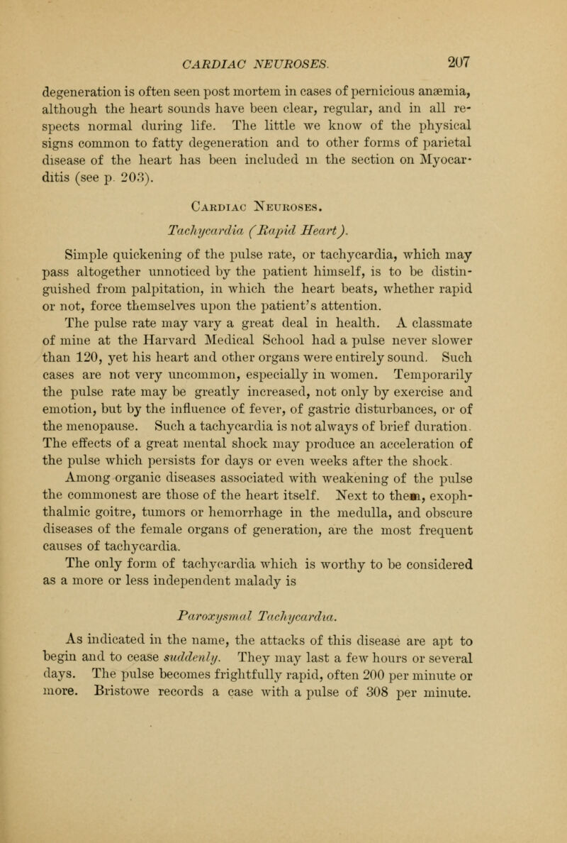 degeneration is often seen post mortem in cases of pernicious anaemia, although the heart sounds have been clear, regular, and in all re- spects normal during life. The little we know of the physical signs common to fatty degeneration and to other forms of parietal disease of the heart has been included in the section on Myocar- ditis (see p. 203). Cardiac Neuroses. Tachycardia (Rapid Heart), Simple quickening of the pulse rate, or tachycardia, which may pass altogether unnoticed by the patient himself, is to be distin- guished from palpitation, in which the heart beats, whether rapid or not, force themselves upon the patient's attention. The pulse rate may vary a great deal in health. A classmate of mine at the Harvard Medical School had a pulse never slower than 120, yet his heart and other organs were entirely sound. Such cases are not very uncommon, especially in women. Temporarily the pulse rate may be greatly increased, not only by exercise and emotion, but by the influence of fever, of gastric disturbances, or of the menopause. Such a tachycardia is not always of brief duration. The effects of a great mental shock may produce an acceleration of the pulse which persists for days or even weeks after the shock. Among organic diseases associated with weakening of the pulse the commonest are those of the heart itself. Next to them, exoph- thalmic goitre, tumors or hemorrhage in the medulla, and obscure diseases of the female organs of generation, are the most frequent causes of tachycardia. The only form of tachycardia which is worthy to be considered as a more or less independent malady is Paroxysmal Tachycardia. As indicated in the name, the attacks of this disease are apt to begin and to cease suddenly. They may last a few hours or several days. The pulse becomes frightfully rapid, often 200 per minute or more. Bristowe records a case with a pulse of 308 per minute.