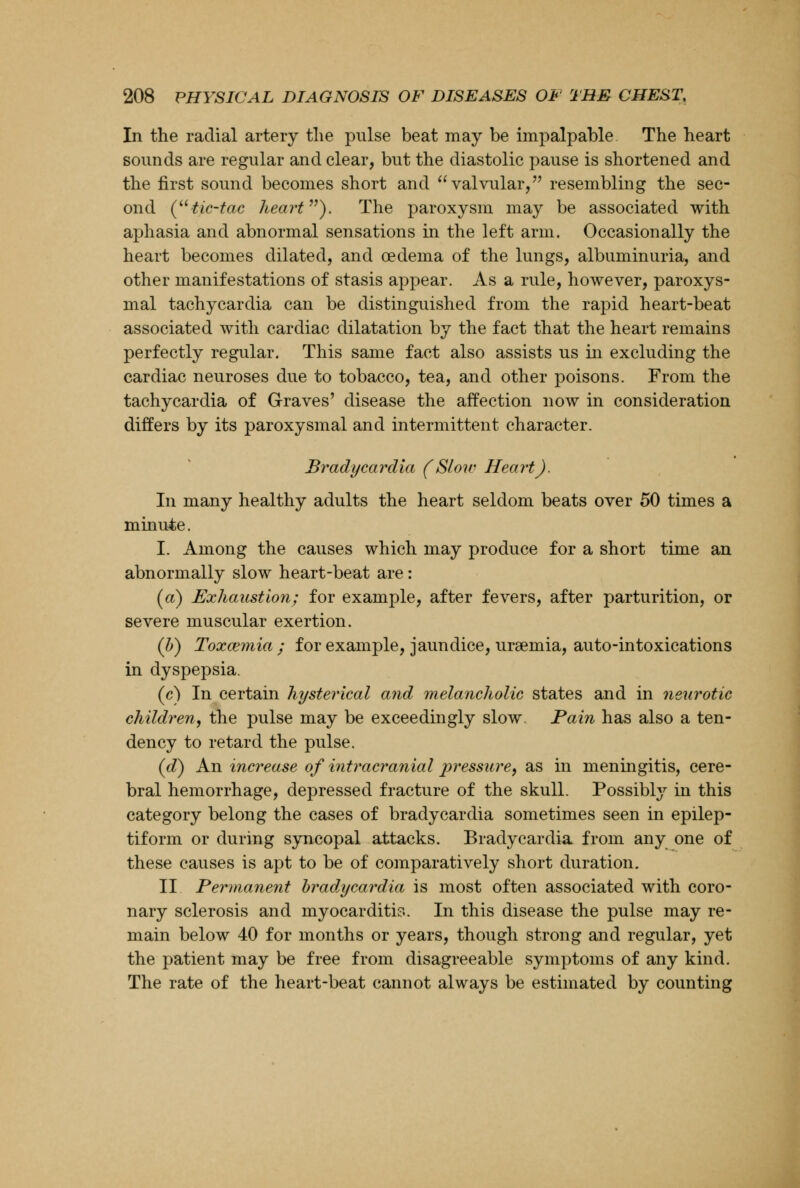 In the radial artery the pulse beat may be impalpable The heart sounds are regular and clear, but the diastolic pause is shortened and the first sound becomes short and valvular, resembling the sec- ond (tic-tac heart}. The paroxysm may be associated with aphasia and abnormal sensations in the left arm. Occasionally the heart becomes dilated, and oedema of the lungs, albuminuria, and other manifestations of stasis appear. As a rule, however, paroxys- mal tachycardia can be distinguished from the rapid heart-beat associated with cardiac dilatation by the fact that the heart remains perfectly regular. This same fact also assists us in excluding the cardiac neuroses due to tobacco, tea, and other poisons. From the tachycardia of Graves' disease the affection now in consideration differs by its paroxysmal and intermittent character. Bradycardia (Slow Heart). In many healthy adults the heart seldom beats over 50 times a minute. I. Among the causes which may produce for a short time an abnormally slow heart-beat are: (a) Exhaustion; for example, after fevers, after parturition, or severe muscular exertion. (b) Toxaemia ; for example, jaundice, uraemia, auto-intoxications in dyspepsia. (c) In certain hysterical and melancholic states and in neurotic children, the pulse may be exceedingly slow. Pain has also a ten- dency to retard the pulse. (d) An increase of intracranial pressure, as in meningitis, cere- bral hemorrhage, depressed fracture of the skull. Possibly in this category belong the cases of bradycardia sometimes seen in epilep- tiform or during syncopal attacks. Bradycardia from any one of these causes is apt to be of comparatively short duration. II Permanent bradycardia is most often associated with coro- nary sclerosis and myocarditis. In this disease the pulse may re- main below 40 for months or years, though strong and regular, yet the patient may be free from disagreeable symptoms of any kind. The rate of the heart-beat cannot always be estimated by counting