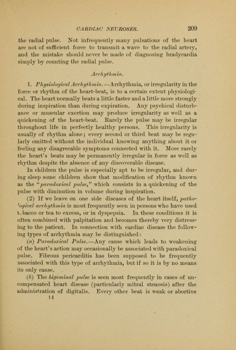 the radial pulse. Not infrequently many pulsations of the heart are not of sufficient force to transmit a wave to the radial artery, and the mistake should never be made of diagnosing bradycardia simply by counting the radial pulse. Arrhythmia. 1. Physiological Arrhythmia. —Arrhythmia, or irregularity in the force or rhythm of the heart-beat, is to a certain extent physiologi- cal. The heart normally beats a little faster and a little more strongly during inspiration than during expiration. Any psychical disturb- ance or muscular exertion may produce irregularity as well as a quickening of the heart-beat. Karely the pulse may be irregular throughout life in perfectly healthy persons. This irregularity is usually of rhythm alone; every second or third beat may be regu- larly omitted without the individual knowing anything about it or feeling any disagreeable symptoms connected with it. More rarely the heart's beats may be permanently irregular in force as well as rhythm despite the absence of any discoverable disease. In children the pulse is especially apt to be irregular, and dur- ing sleep some children show that modification of rhythm known as the paradoxical pulse, which consists in a quickening of the pulse with diminution in volume during inspiration. (2) If we leave on one side diseases of the heart itself, patho- 7ogical arrhythmia is most frequently seen in persons who have used tobacco or tea to excess, or in dyspepsia. In these conditions it is often combined with palpitation and becomes thereby very distress- ing to the patient. In connection with cardiac disease the follow- ing types of arrhythmia may be distinguished: (a) Paradoxical Pulse.—Any cause which leads to weakening of the heart's action may occasionally be associated with paradoxical pulse. Fibrous pericarditis has been supposed to be frequently associated with this type of arrhythmia, but if so it is by no means its only cause. (b) The bigeminal pulse is seen most frequently in cases of un- compensated heart disease (particularly mitral stenosis) after the administration of digitalis. Every other beat is weak or abortive 14