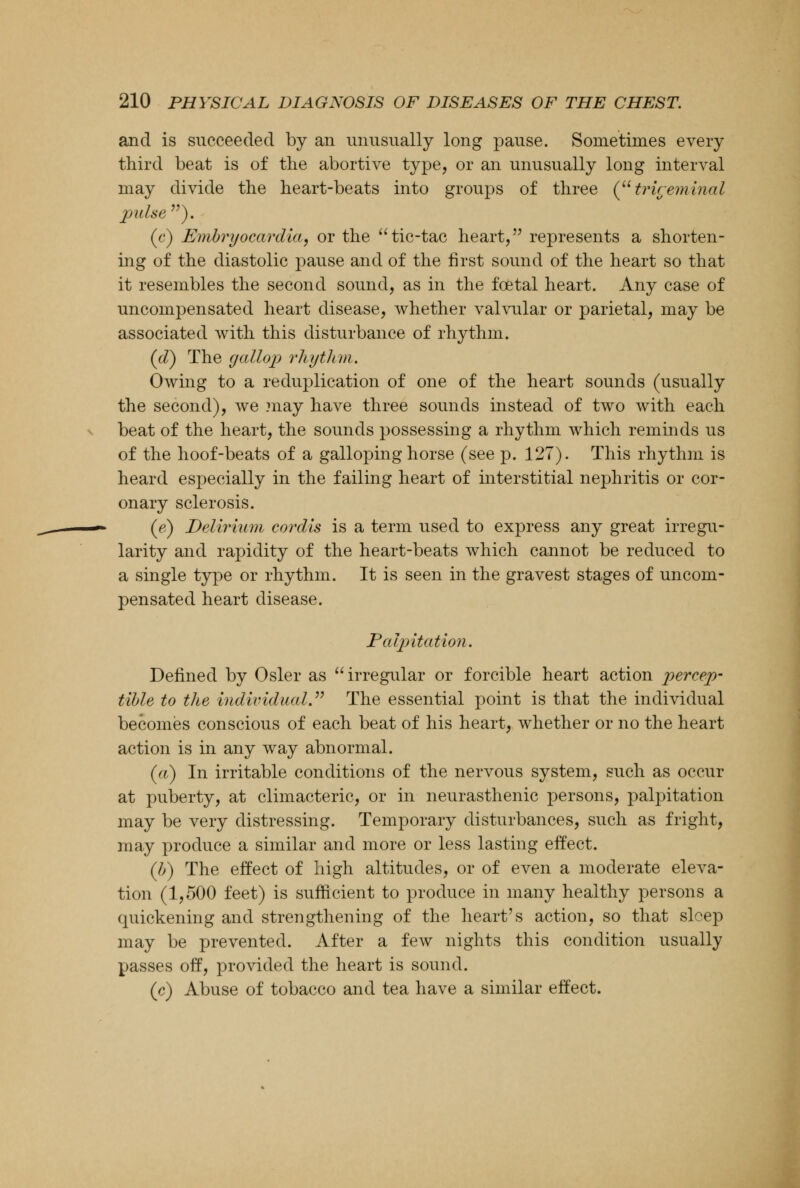 and is succeeded by an unusually long pause. Sometimes every third beat is of the abortive type, or an unusually long interval may divide the heart-beats into groups of three (trigeminal pulse ). (c) Embryocardia, or the tic-tac heart, represents a shorten- ing of the diastolic pause and of the first sound of the heart so that it resembles the second sound, as in the foetal heart. Any case of uncompensated heart disease, whether valvular or parietal, may be associated with this disturbance of rhythm. (cT) The gallop rhythm. Owing to a reduplication of one of the heart sounds (usually the second), we .may have three sounds instead of two with each beat of the heart, the sounds possessing a rhythm which reminds us of the hoof-beats of a galloping horse (see p. 127). This rhythm is heard especially in the failing heart of interstitial nephritis or cor- onary sclerosis. (e) Delirium cordis is a term used to express any great irregu- larity and rapidity of the heart-beats which cannot be reduced to a single type or rhythm. It is seen in the gravest stages of uncom- pensated heart disease. Palpitation. Defined by Osier as irregular or forcible heart action percep- tible to the individual. The essential point is that the individual becomes conscious of each beat of his heart, whether or no the heart action is in any way abnormal. (a) In irritable conditions of the nervous system, such as occur at puberty, at climacteric, or in neurasthenic persons, palpitation may be very distressing. Temporary disturbances, such as fright, may produce a similar and more or less lasting effect. (b) The effect of high altitudes, or of even a moderate eleva- tion (1,500 feet) is sufficient to produce in many healthy persons a quickening and strengthening of the heart's action, so that sleep may be prevented. After a few nights this condition usually passes off, provided the heart is sound. (c) Abuse of tobacco and tea have a similar effect.