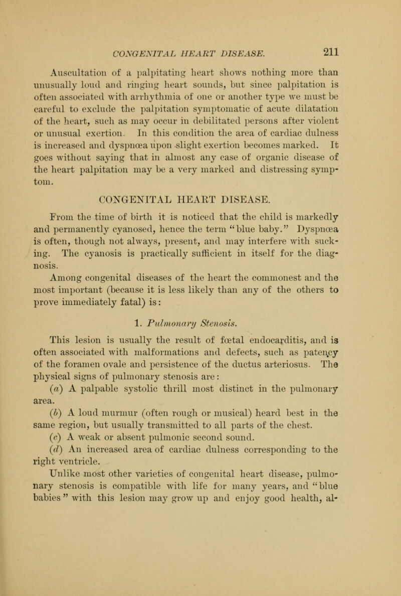 Auscultation of a palpitating heart shows nothing more than unusually loud and ringing heart sounds, but since palpitation is often associated with arrhythmia of one or another type we must be careful to exclude the palpitation symptomatic of acute dilatation of the heart, such as may occur in debilitated persons after violent or unusual exertion. In this condition the area of cardiac dulness is increased and dyspnoea upon slight exertion becomes marked. It goes without saying that in almost any case of organic disease of the heart palpitation may be a very marked and distressing symp- tom. CONGENITAL HEAKT DISEASE. From the time of birth it is noticed that the child is markedly and permanently cyanosed, hence the term blue baby. Dyspnoea is often, though not always, present, and may interfere with suck- ing. The cyanosis is practically sufficient in itself for the diag- nosis. Among congenital diseases of the heart the commonest and the most important (because it is less likely than any of the others to prove immediately fatal) is: 1. Pulmonary Stenosis. This lesion is usually the result of foetal endocarditis, and is often associated with malformations and defects, such as patency of the foramen ovale and persistence of the ductus arteriosus. The physical signs of pulmonary stenosis are: (a) A palpable systolic thrill most distinct in the pulmonary area. (b) A loud murmur (often rough or musical) heard best in the same region, but usually transmitted to all parts of the chest. (c) A weak or absent pulmonic second sound. (d) An increased area of cardiac dulness corresponding to the right ventricle. Unlike most other varieties of congenital heart disease, pulmo- nary stenosis is compatible with life for many years, and blue babies  with this lesion may grow up and enjoy good health, al-