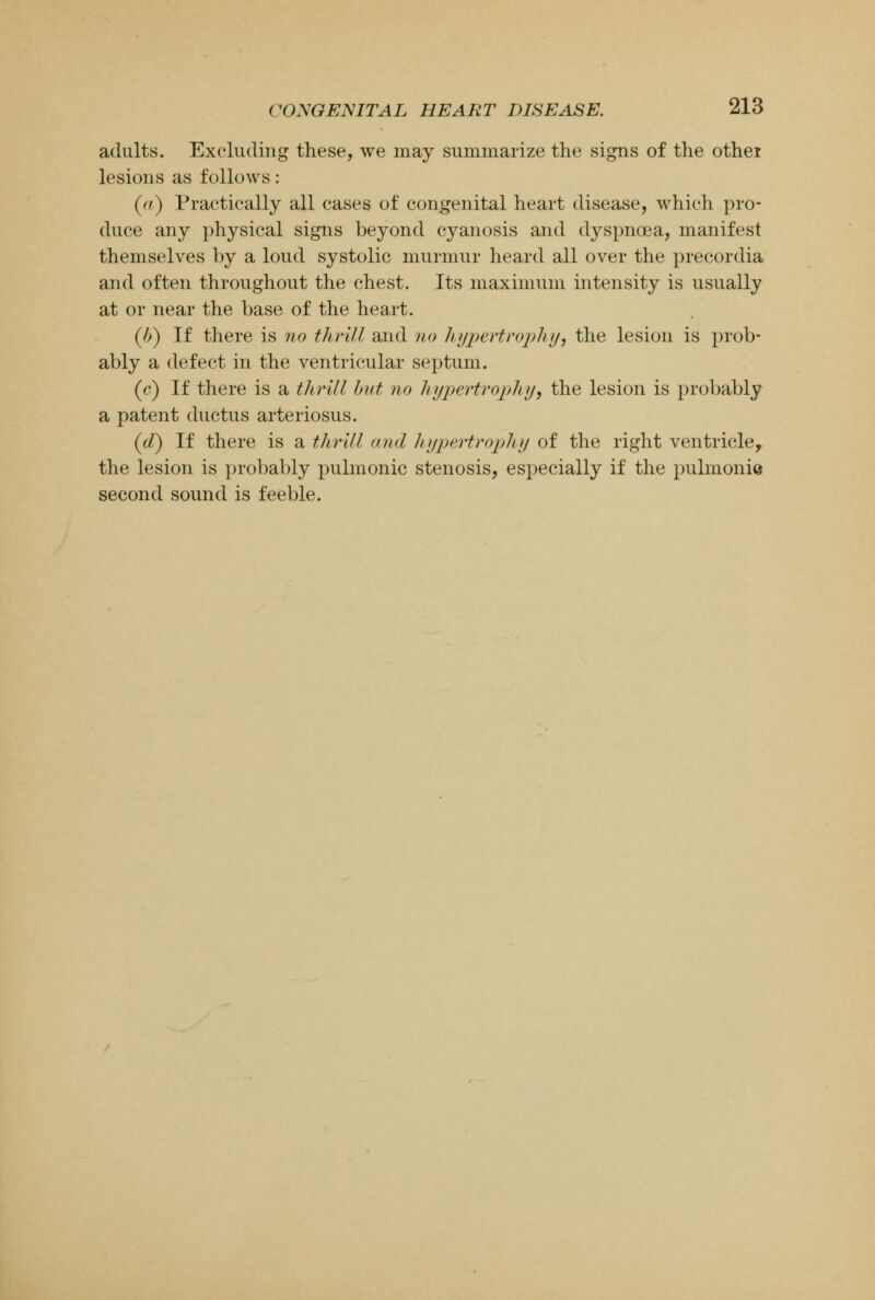 adults. Excluding these, we may summarize the signs of the othei lesions as follows: (ft) Practically all cases of congenital heart disease, which pro- duce any physical signs beyond cyanosis and dyspnoea, manifest themselves by a loud systolic murmur heard all over the precordia and often throughout the chest. Its maximum intensity is usually at or near the base of the heart. (/>) If there is no thrill and no hypertrophy, the lesion is prob- ably a defect in the ventricular septum. (e) If there is a thrill but no hypertrophy, the lesion is probably a patent ductus arteriosus. (d) If there is a thrill and hypertrophy of the right ventricle, the lesion is probably pulmonic stenosis, especially if the pulmonis second sound is feeble.