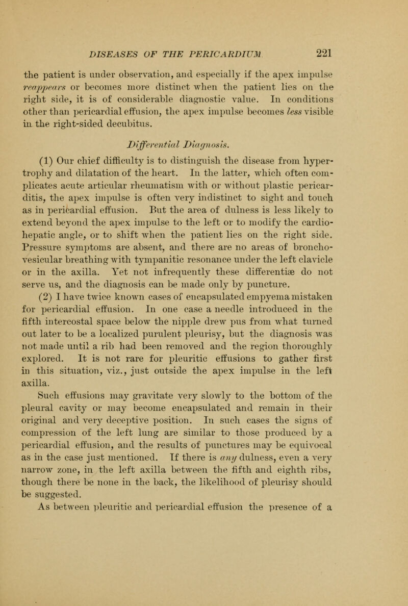the patient is under observation, and especially if the apex impulse reappears or becomes more distinct when the patient lies on the right side, it is of considerable diagnostic value. In conditions other than pericardial effusion, the apex impulse becomes less visible in the right-sided decubitus. Differentia I Diagn os is. (1) Our chief difficulty is to distinguish the disease from hyper- trophy and dilatation of the heart. In the latter, which often com- plicates acute articular rheumatism with or without plastic pericar- ditis, the apex impulse is often very indistinct to sight and touch as in pericardial effusion. But the area of dulness is less likely to extend beyond the apex impulse to the left or to modify the cardio- hepatic angle, or to shift when the patient lies on the right side. Pressure symptoms are absent, and there are no areas of broncho- vesicular breathing with tympanitic resonance under the left clavicle or in the axilla. Yet not infrequently these differentiae do not serve us, and the diagnosis can be made only by puncture. (2) I have twice known cases of encapsulated empyema mistaken for pericardial effusion. In one case a needle introduced in the fifth intercostal space below the nipple drew pus from what turned out later to be a localized purulent pleurisy, but the diagnosis was not made until a rib had been removed and the region thoroughly explored. It is not rare for pleuritic effusions to gather first in this situation, viz., just outside the apex impulse in the left axilla. Such effusions may gravitate very slowly to the bottom of the pleural cavity or may become encapsulated and remain in their original and very deceptive position. In such cases the signs of compression of the left lung are similar to those produced by a pericardial effusion, and the results of punctures may be equivocal as in the case just mentioned. If there is any dulness, even a very narrow zone, in the left axilla between the fifth and eighth ribs, though there be none in the back, the likelihood of pleurisy should be suggested. As between pleuritic and pericardial effusion the presence of a