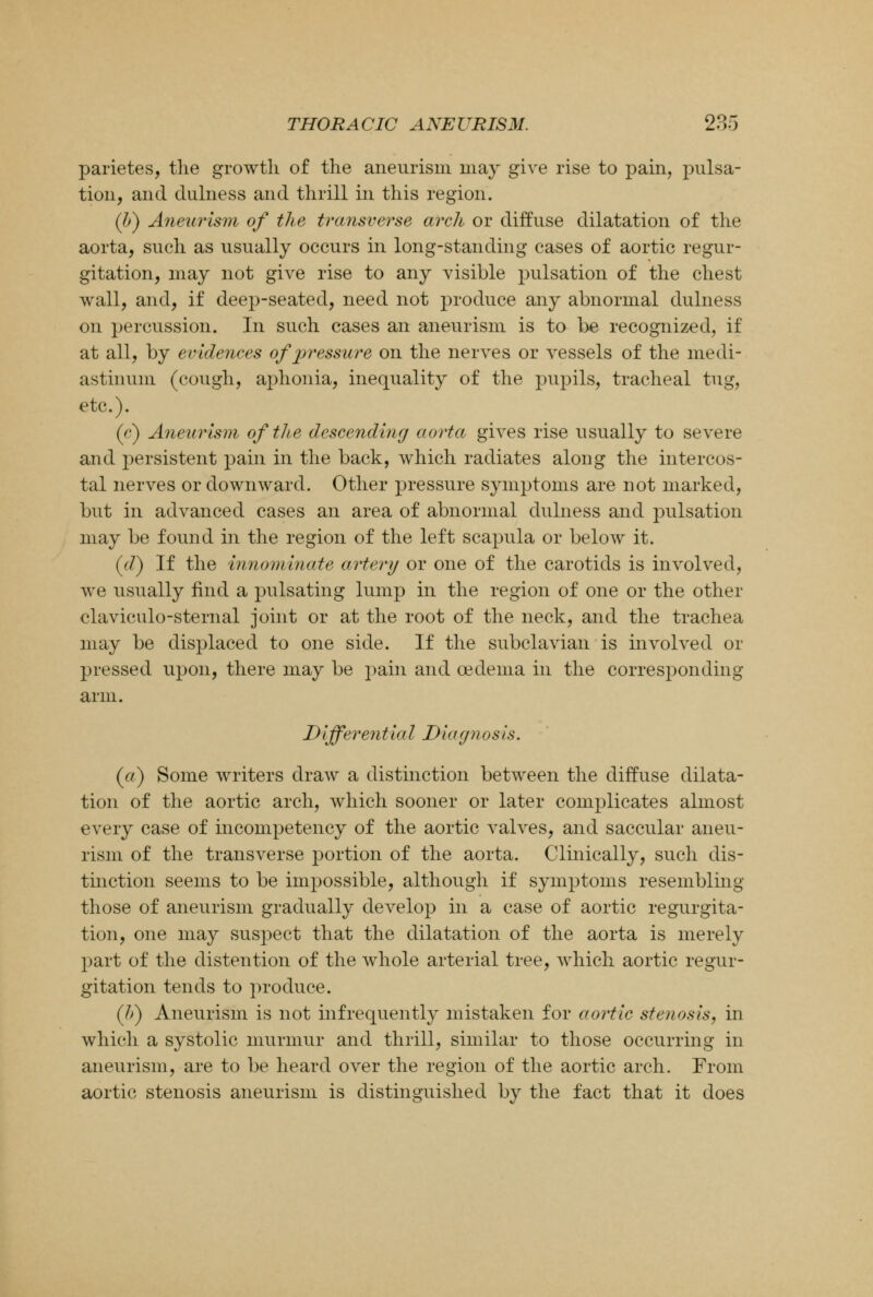 parietes, the growth of the aneurism may give rise to pain, pulsa- tion, and dulness and thrill in this region. (b) Aneurism of the transverse arch or diffuse dilatation of the aorta, such as usually occurs in long-standing cases of aortic regur- gitation, may not give rise to any visible pulsation of the chest wall, and, if deep-seated, need not produce any abnormal dulness on percussion. In such cases an aneurism is to be recognized, if at all, by evidences of pressure on the nerves or vessels of the medi- astinum (cough, aphonia, inequality of the pupils, tracheal tug, etc.). (c) Aneurism of the descending aorta gives rise usually to severe and persistent pain in the back, which radiates along the intercos- tal nerves or downward. Other pressure symptoms are not marked, but in advanced cases an area of abnormal dulness and pulsation may be found in the region of the left scapula or below it. (J) If the innominate artery or one of the carotids is involved, we usually find a pulsating lump in the region of one or the other claviculo-sternal joint or at the root of the neck, and the trachea may be displaced to one side. If the subclavian is involved or pressed upon, there may be pain and oedema in the corresponding arm. I)IjferentiaI Diagnosis. (a) Some writers draw a distinction between the diffuse dilata- tion of the aortic arch, which sooner or later complicates almost every case of incompetency of the aortic valves, and saccular aneu- rism of the transverse portion of the aorta. Clinically, such dis- tinction seems to be impossible, although if symptoms resembling those of aneurism gradually develop in a case of aortic regurgita- tion, one may suspect that the dilatation of the aorta is merely part of the distention of the whole arterial tree, which aortic regur- gitation tends to produce. (If) Aneurism is not infrequently mistaken for aortic stenosis, in which a systolic murmur and thrill, similar to those occurring in aneurism, are to be heard over the region of the aortic arch. From aortic stenosis aneurism is distinguished by the fact that it does