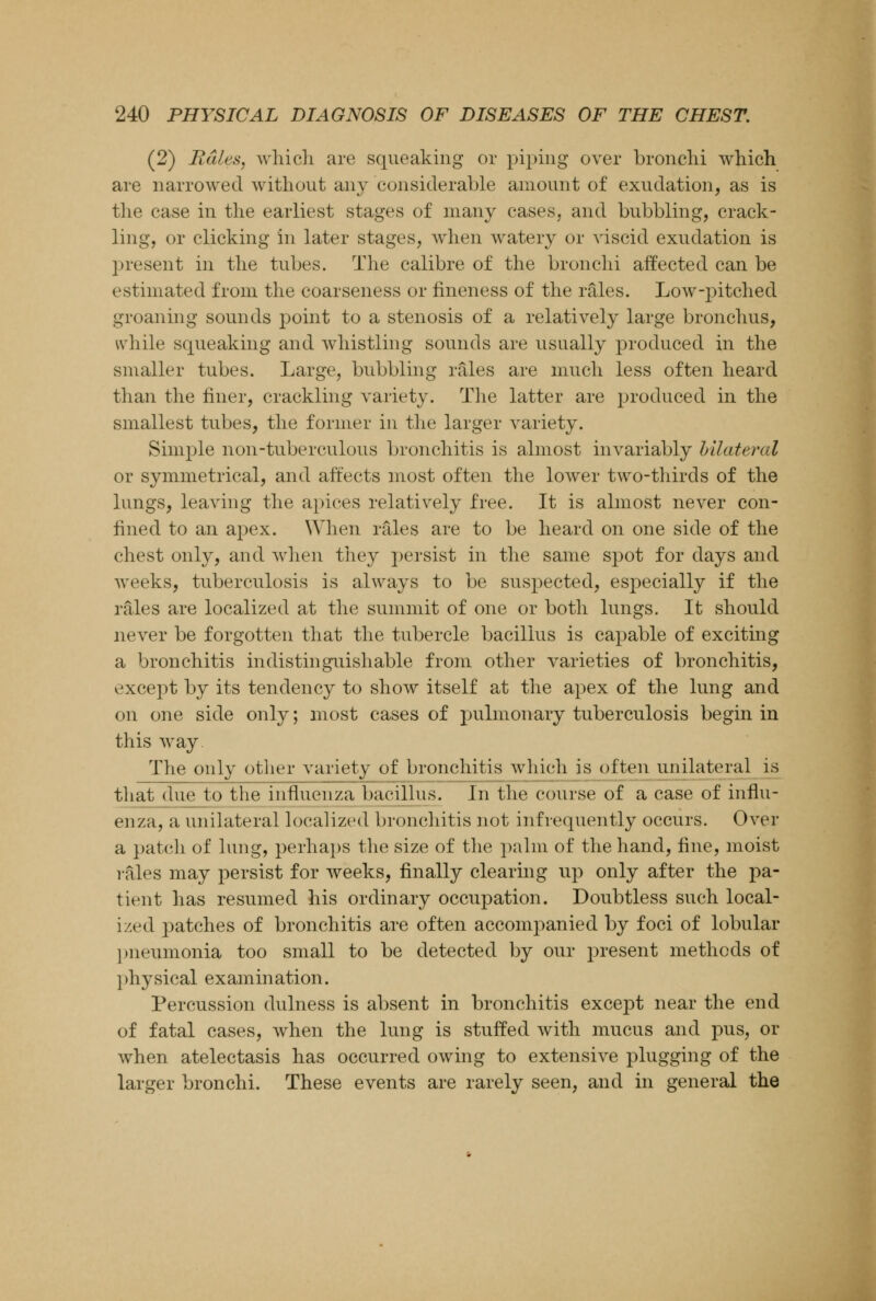 (2) Rales, which are squeaking or piping over bronchi which are narrowed without any considerable amount of exudation, as is the case in the earliest stages of many cases, and bubbling, crack- ling, or clicking in later stages, when watery or viscid exudation is present in the tubes. The calibre of the bronchi affected can be estimated from the coarseness or fineness of the rales. Low-pitched groaning sounds point to a stenosis of a relatively large bronchus, while squeaking and whistling sounds are usually produced in the smaller tubes. Large, bubbling rales are much less often heard than the finer, crackling variety. The latter are produced in the smallest tubes, the former in the larger variety. Simple non-tuberculous bronchitis is almost invariably bilateral or symmetrical, and affects most often the lower two-thirds of the lungs, leaving the apices relatively free. It is almost never con- fined to an apex. When rales are to be heard on one side of the chest only, and when they persist in the same spot for days and weeks, tuberculosis is always to be suspected, especially if the rales are localized at the summit of one or both lungs. It should never be forgotten that the tubercle bacillus is capable of exciting a bronchitis indistinguishable from other varieties of bronchitis, except by its tendency to show itself at the apex of the lung and on one side only; most cases of pulmonary tuberculosis begin in this way The only other variety of bronchitis which is often unilateral is that due to the influenza bacillus. In the course of a case of influ- enza, a unilateral localized bronchitis not infrequently occurs. Over a patch of lung, perhaps the size of the palm of the hand, line, moist rales may persist for weeks, finally clearing up only after the pa- tient has resumed his ordinary occupation. Doubtless such local- ized patches of bronchitis are often accompanied by foci of lobular pneumonia too small to be detected by our present methods of physical examination. Percussion dulness is absent in bronchitis except near the end of fatal cases, when the lung is stuffed with mucus and pus, or when atelectasis has occurred owing to extensive plugging of the larger bronchi. These events are rarely seen, and in general the