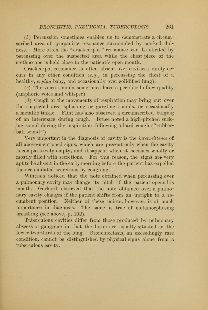 (b) Percussion sometimes enables us to demonstrate a circum- scribed area of tympanitic resonance surrounded by marked dul- ness. More often the  cracked-pot  resonance can be elicited by percussing over the suspected area while the chest-piece of the stethoscope is held close to the patient's open mouth. Cracked-pot resonance is often absent over cavities; rarely oc- curs in any other condition {e.y., in percussing the chest of a healthy, crying baby, and occasionally over solidified lung). (c) The voice sounds sometimes have a peculiar hollow quality (amphoric voice and whisper). (d) Cough or the movements of respiration may bring out over the suspected area splashing or gurgling sounds, or occasionally a metallic tinkle. Flint has also observed a circumscribed bulging of an interspace during cough. Bruce noted a high-pitched suck- ing sound during the inspiration following a hard cough (rubber- ball sound). Very important in the diagnosis of cavity is the intermittence of all above-mentioned signs, which are present only when the cavity is comparatively empty, and disappear when it becomes wholly or mostly filled with secretions. For this reason, the signs are very apt to be absent in the early morning before the patient has expelled the accumulated secretions by coughing. Wintrich noticed that the note obtained when percussing over a pulmonary cavity may change its pitch if the patient opens his mouth. Gerhardt observed that the note obtained over a pulmo- nary cavity changes if the patient shifts from an upright to a re- cumbent position. Neither of these points, however, is of much importance in diagnosis. The same is true of metamorphosing breathing (see above, p. 102). Tuberculous cavities differ from those produced by pulmonary abscess or gangrene in that the latter are usually situated in the lower two-thirds of the lung. Bronchiectasis, an exceedingly rare condition, cannot be distinguished by physical signs alone from a tuberculous cavity.