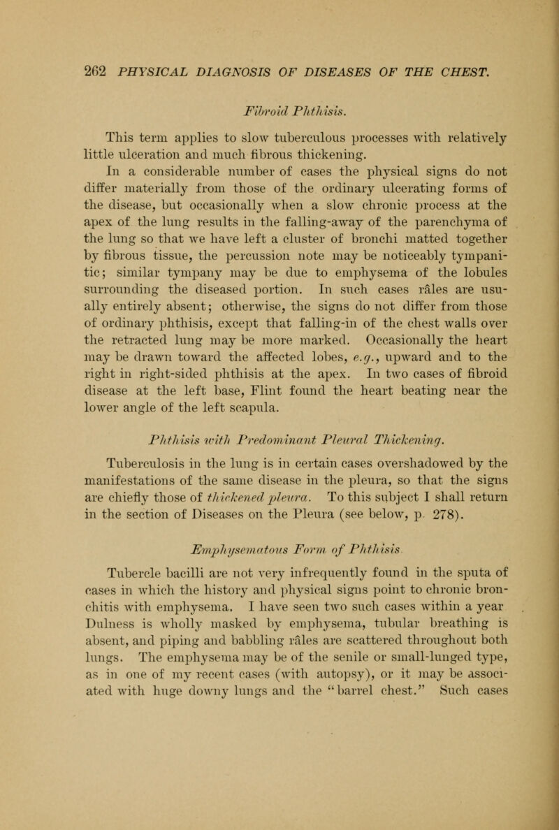 Fibroid Phthisis. This term applies to slow tuberculous processes with relatively little ulceration and much fibrous thickening. In a considerable number of cases the physical signs do not differ materially from those of the ordinary ulcerating forms of the disease, but occasionally when a slow chronic process at the apex of the lung results in the falling-away of the parenchyma of the lung so that we have left a cluster of bronchi matted together by fibrous tissue, the percussion note may be noticeably tympani- tic; similar tympany may be due to emphysema of the lobules surrounding the diseased portion. In such cases rales are usu- ally entirely absent; otherwise, the signs do not differ from those of ordinary phthisis, except that falling-in of the chest walls over the retracted lung may be more marked. Occasionally the heart maybe drawn toward the affected lobes, e.g., upward and to the right in right-sided phthisis at the apex. In two cases of fibroid disease at the left base, Flint found the heart beating near the lower angle of the left scapula. Phthisis with Predominant Pleural Thickening. Tuberculosis in the lung is in certain cases overshadowed by the manifestations of the same disease in the pleura, so that the signs are chiefly those of thickened pleura. To this subject I shall return in the section of Diseases on the Pleura (see below, p. 278). Emphysematous Form of Phthisis Tubercle bacilli are not very infrequently found in the sputa of cases in which the history and physical signs point to chronic bron- chitis with emphysema. I have seen two such cases within a year Durness is wholly masked by emphysema, tubular breathing is absent, and piping and babbling rales are scattered throughout both lungs. The emphysema may be of the senile or small-lunged type, as in one of my recent cases (with autopsy), or it may be associ- ated with huge downy lungs and the barrel chest. Such cases