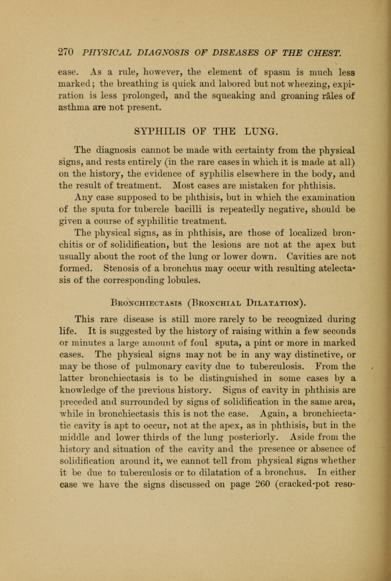 ease. As a rule, however, the element of spasm is much less marked; the breathing is quick and labored but not wheezing, expi- ration is less prolonged, and the squeaking and groaning rales of asthma are not present. SYPHILIS OF THE LUNG. The diagnosis cannot be made with certainty from the physical signs, and rests entirely (in the rare cases in which it is made at all) on the history, the evidence of syphilis elsewhere in the body, and the result of treatment. Most cases are mistaken for phthisis. Any case supposed to be phthisis, but in which the examination of the sputa for tubercle bacilli is repeatedly negative, should be given a course of syphilitic treatment. The physical signs, as in phthisis, are those of localized bron- chitis or of solidification, but the lesions are not at the apex but usually about the root of the lung or lower down. Cavities are not formed. Stenosis of a bronchus may occur with resulting atelecta- sis of the corresponding lobules. Bronchiectasis (Bronchial Dilatation). This rare disease is still more rarely to be recognized during life. It is suggested by the history of raising within a few seconds or minutes a large amount of foul sputa, a pint or more in marked cases. The physical signs may not be in any way distinctive, or may be those of pulmonary cavity due to tuberculosis. From the latter bronchiectasis is to be distinguished in some cases by a knowledge of the previous history. Signs of cavity in phthisis are preceded and surrounded by signs of solidification in the same area, while in bronchiectasis this is not the case. Again, a bronchiecta- tic cavity is apt to occur, not at the apex, as in phthisis, but in the middle and lower thirds of the lung posteriorly. Aside from the history and situation of the cavity and the presence or absence of solidification around it, we cannot tell from physical signs whether it be due to tuberculosis or to dilatation of a bronchus. In either case we have the signs discussed on page 260 (cracked-pot reso-