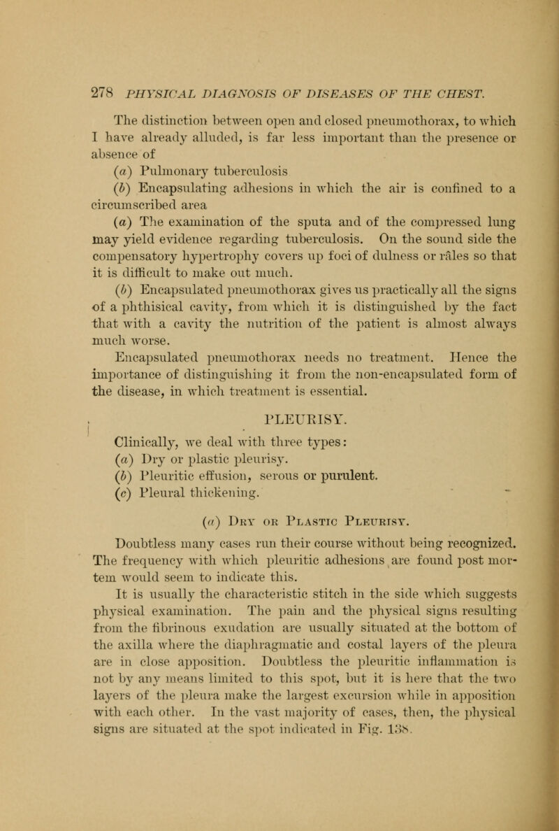 The distinction between open and closed pneumothorax, to which I have already alluded, is far less important than the presence or absence of (a) Pulmonary tuberculosis (b) Encapsulating adhesions in which the air is confined to a circumscribed area (a) The examination of the sputa and of the compressed lung may yield evidence regarding tuberculosis. On the sound side the compensatory hypertrophy covers up foci of dulness or rales so that it is difficult to make out much. (b) Encapsulated pneumothorax gives us practically all the signs of a phthisical cavity, from which it is distinguished by the fact that with a cavity the nutrition of the patient is almost always much worse. Encapsulated pneumothorax needs no treatment. Hence the importance of distinguishing it from the non-encapsulated form of the disease, in which treatment is essential. PLEURISY. Clinically, we deal with three types: (a) Dry or plastic pleurisy. (b) Pleuritic effusion, serous or purulent. (c) Pleural thickening. (a) Dry or Plastic Pleurisy. Doubtless many cases run their course without being recognized. The frequency with which pleuritic adhesions are found post mor- tem would seem to indicate this. It is usually the characteristic stitch in the side which suggests physical examination. The pain and the physical signs resulting from the fibrinous exudation are usually situated at the bottom of the axilla where the diaphragmatic and costal layers of the pleura are in close apposition. Doubtless the pleuritic inflammation is not by any means limited to this spot, but it is here that the two layers of the pleura make the largest excursion while in apposition with each other. In the vast majority of cases, then, the physical signs are situated at the spot indicated in Fig. 138.