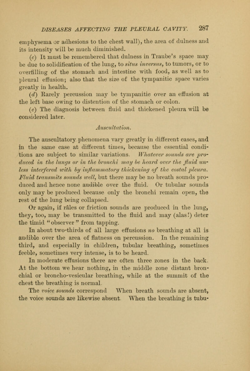 emphysema or adhesions to the chest wall), the area of dulness and its intensity will be much diminished. (c) It must be remembered that dulness in Traube's space may be due to solidification of the lung, to situs inversus, to tumors, or to overfilling of the stomach and intestine with food, as well as to pleural effusion; also that the size of the tympanitic space varies greatly in health. (d) Rarely percussion may be tympanitic over an effusion at the left base owing to distention of the stomach or colon. (e) The diagnosis between fluid and thickened pleura will be considered later. Auscultation. The auscultatory phenomena vary greatly in different cases, and in the same case at different times, because the essential condi- tions are subject to similar variations. Whatever sounds are pro- duced in the lungs or in the bronchi may be heard over the fluid un- less interfered with by inflammatory thickening of the costal pleura. Fluid transmits sounds ivell, but there may be no breath sounds pro- duced and hence none audible over the fluid. Or tubular sounds only may be produced because only the bronchi remain open, the rest of the lung being collapsed. Or again, if rales or friction sounds are produced in the lung, they, too, may be transmitted to the fluid and may (alas!) deter the timid  observer  from tapping. In about two-thirds of all large effusions no breathing at all is audible over the area of flatness on percussion. In the remaining third, and especially in children, tubular breathing, sometimes feeble, sometimes very intense, is to be heard. In moderate effusions there are often three zones in the back. At the bottom we hear nothing, in the middle zone distant bron- chial or broncho-vesicular breathing, while at the summit of the chest the breathing is normal, The voice sounds correspond When breath sounds are absent, the voice sounds are likewise absent, When the breathing is tubu-